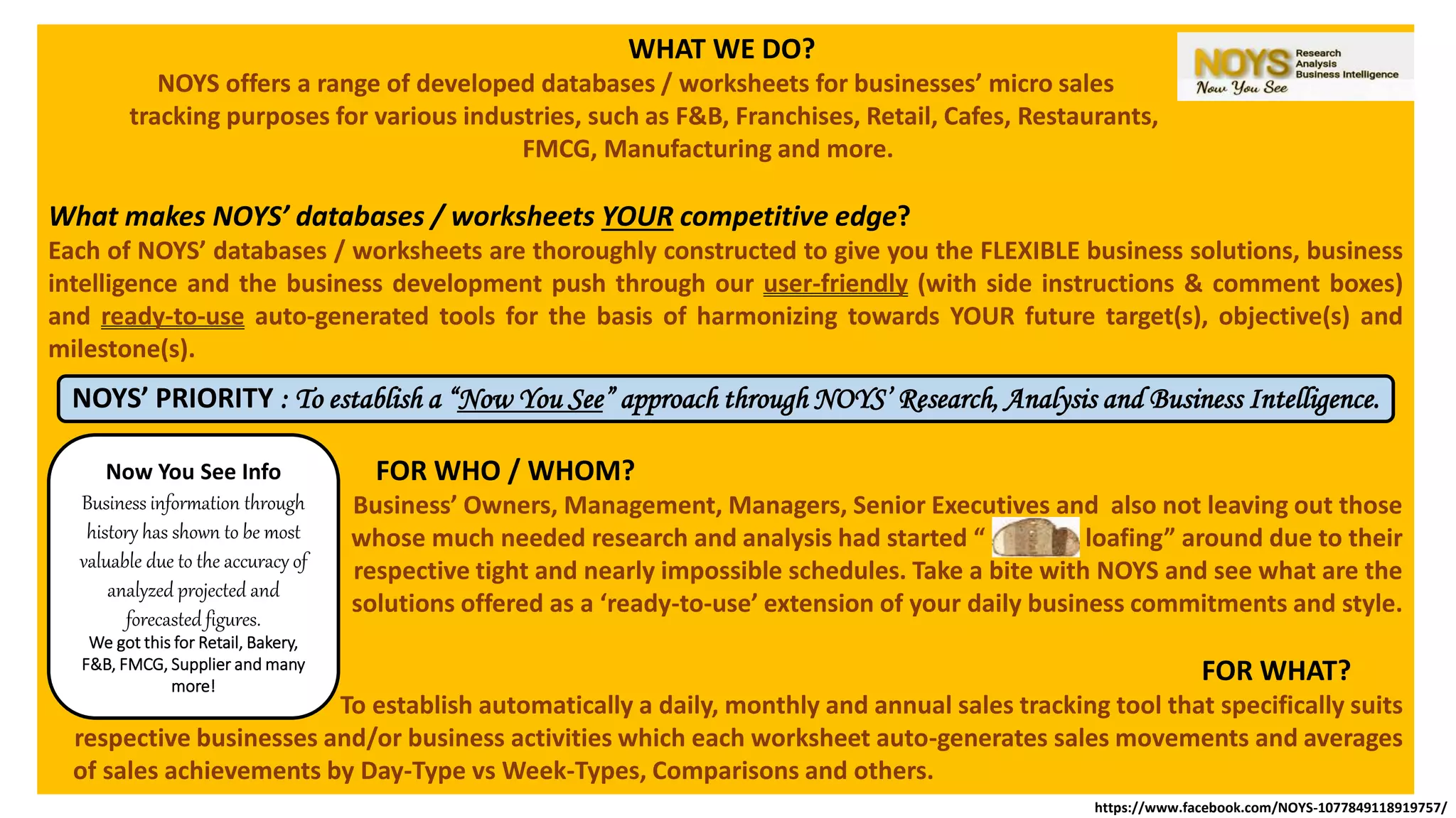 WHAT WE DO?
NOYS offers a range of developed databases / worksheets for businesses’ micro sales
tracking purposes for various industries, such as F&B, Franchises, Retail, Cafes, Restaurants,
FMCG, Manufacturing and more.
What makes NOYS’ databases / worksheets YOUR competitive edge?
Each of NOYS’ databases / worksheets are thoroughly constructed to give you the FLEXIBLE business solutions, business
intelligence and the business development push through our user-friendly (with side instructions & comment boxes)
and ready-to-use auto-generated tools for the basis of harmonizing towards YOUR future target(s), objective(s) and
milestone(s).
FOR WHO / WHOM?
Business’ Owners, Management, Managers, Senior Executives and also not leaving out those
whose much needed research and analysis had started “ loafing” around due to their
respective tight and nearly impossible schedules. Take a bite with NOYS and see what are the
solutions offered as a ‘ready-to-use’ extension of your daily business commitments and style.
FOR WHAT?
To establish automatically a daily, monthly and annual sales tracking tool that specifically suits
respective businesses and/or business activities which each worksheet auto-generates sales movements and averages
of sales achievements by Day-Type vs Week-Types, Comparisons and others.
NOYS’ PRIORITY : To establish a “Now You See” approach through NOYS’ Research, Analysis and Business Intelligence.
Now You See Info
Business information through
history has shown to be most
valuable due to the accuracy of
analyzed projected and
forecasted figures.
We got this for Retail, Bakery,
F&B, FMCG, Supplier and many
more!
https://www.facebook.com/NOYS-1077849118919757/
 