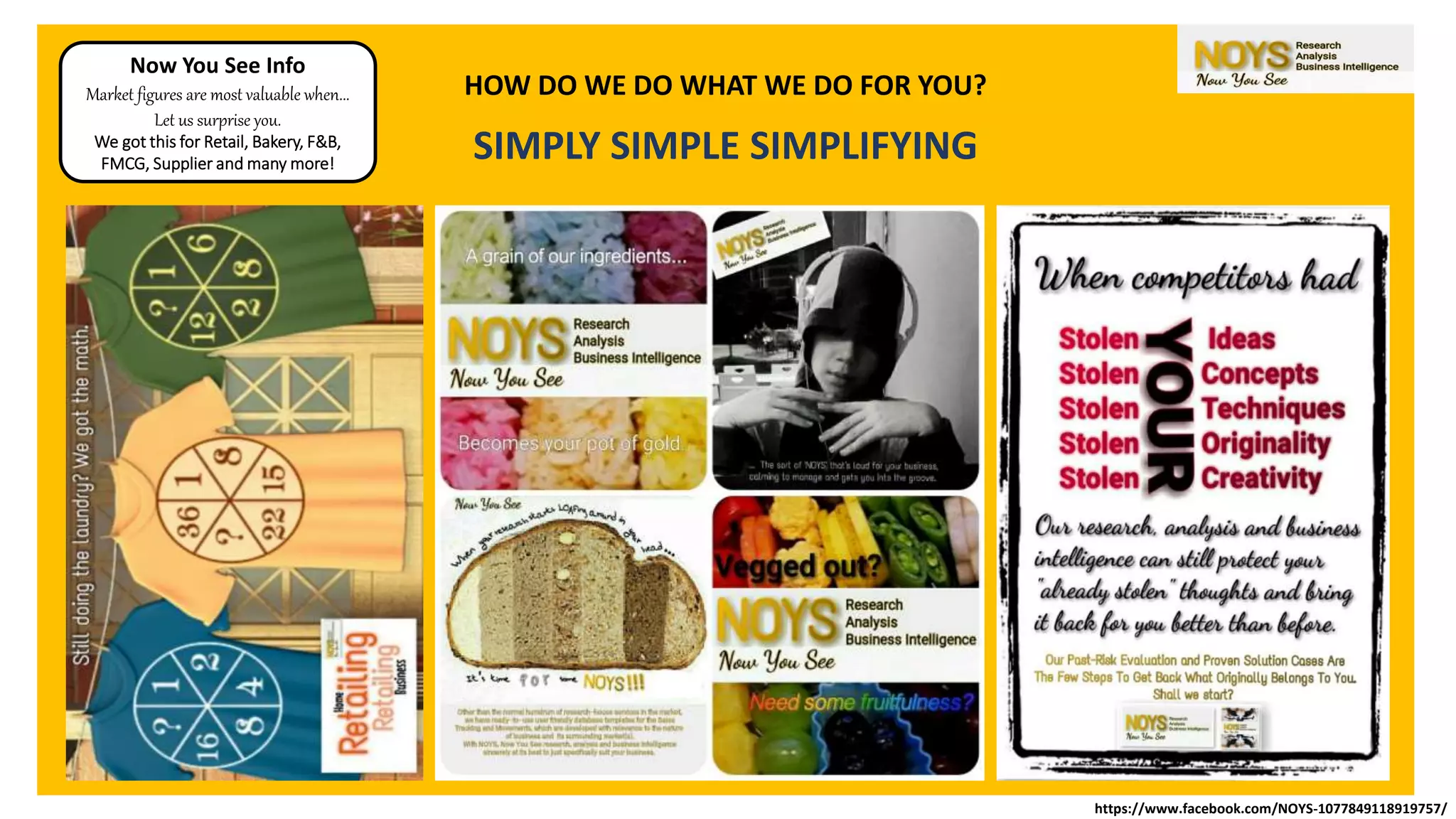 HOW DO WE DO WHAT WE DO FOR YOU?
SIMPLY SIMPLE SIMPLIFYING
Now You See Info
Market figures are most valuable when...
Let us surprise you.
We got this for Retail, Bakery, F&B,
FMCG, Supplier and many more!
https://www.facebook.com/NOYS-1077849118919757/
 