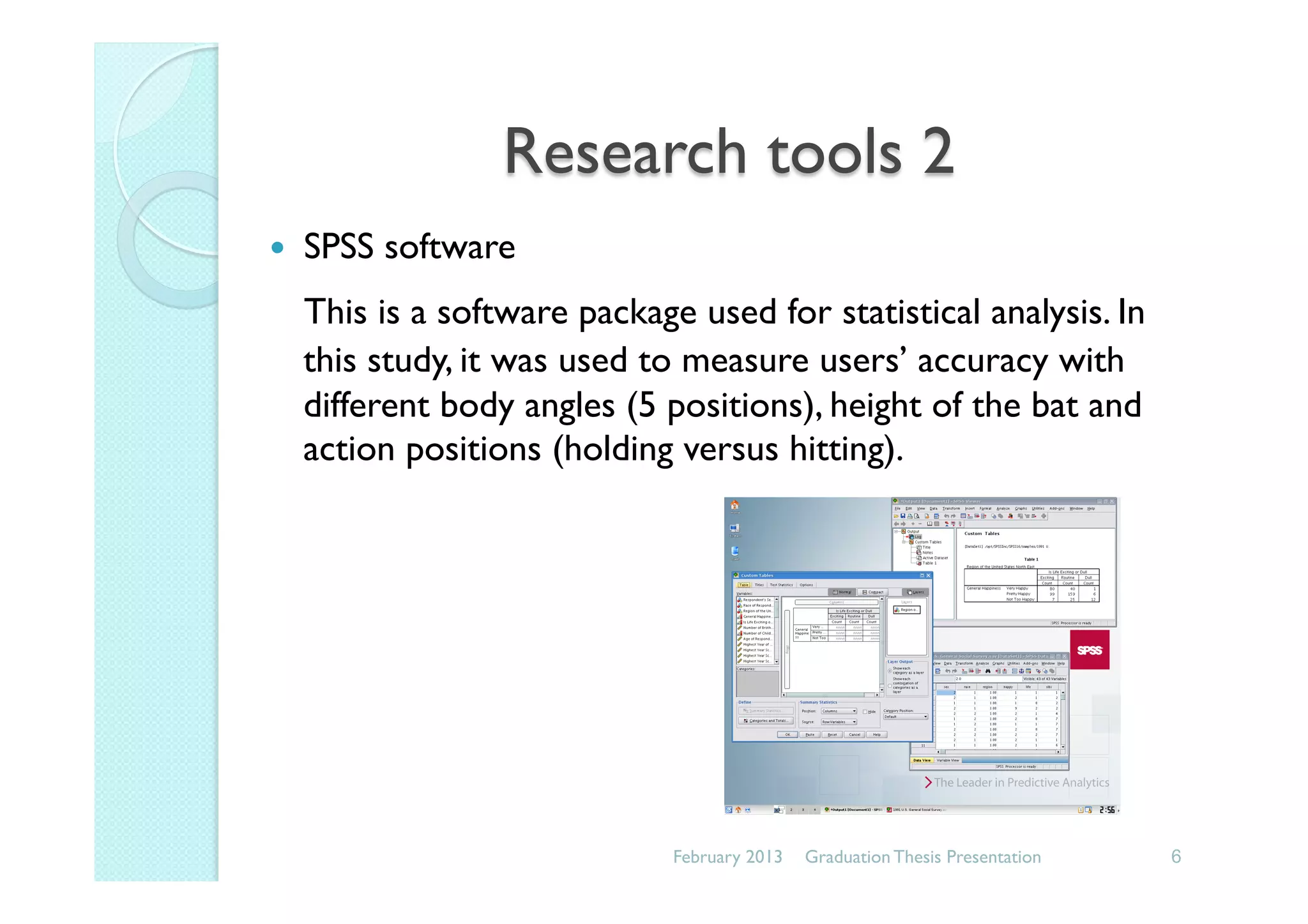Research tools 2
—  SPSS software
This is a software package used for statistical analysis. In
this study, it was used to measure users’ accuracy with
different body angles (5 positions), height of the bat and
action positions (holding versus hitting).
February 2013 6Graduation Thesis Presentation
 