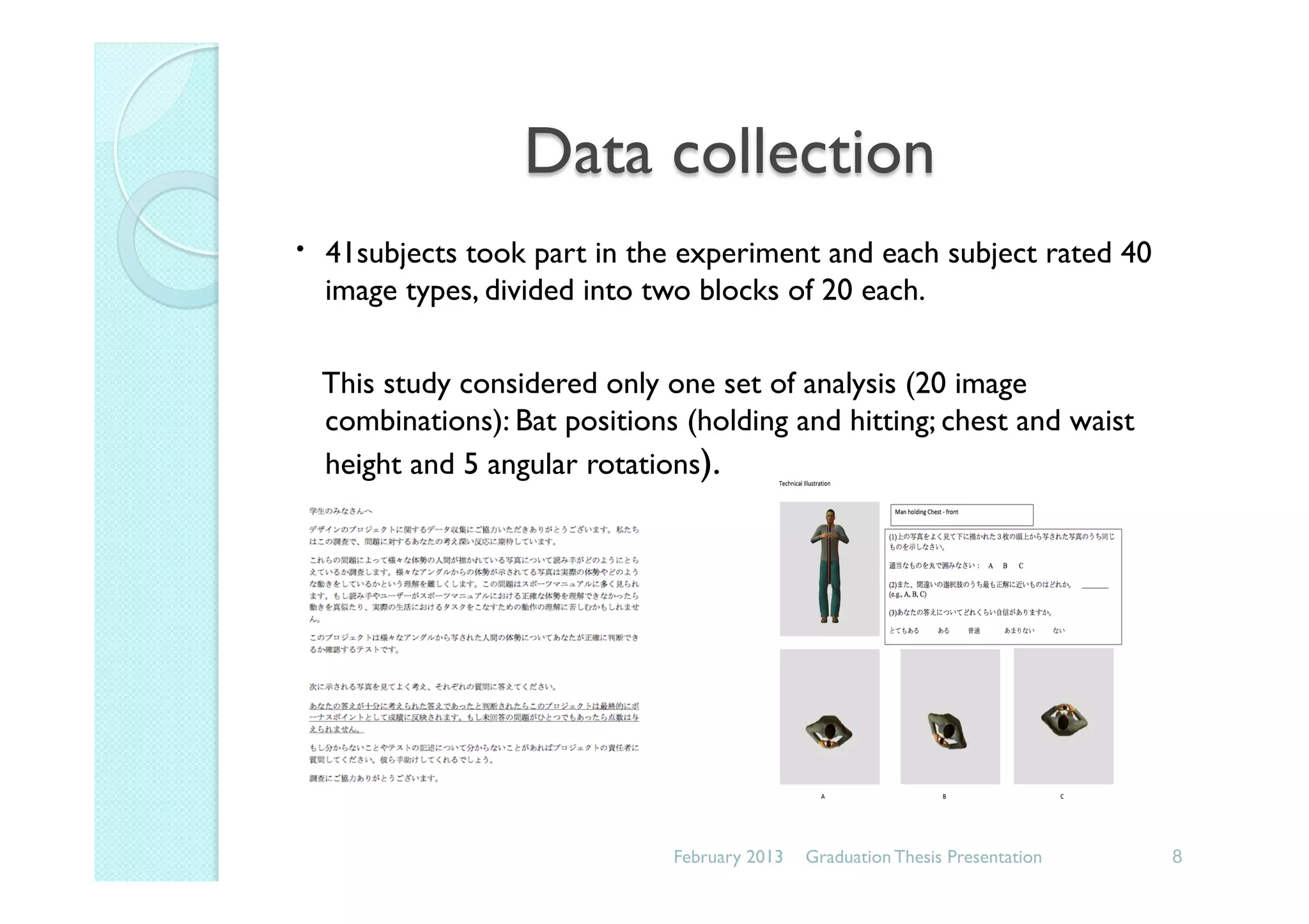 Data collection
･ 41subjects took part in the experiment and each subject rated 40
image types, divided into two blocks of 20 each.
This study considered only one set of analysis (20 image
combinations): Bat positions (holding and hitting; chest and waist
height and 5 angular rotations).
February 2013 8Graduation Thesis Presentation
 