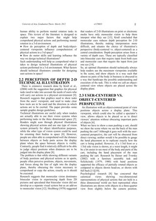 2University of Aizu, Graduation Thesis. March, 2012 s1170033
human ability to perform mental rotation tasks in
space. This review of the literature is designed to
explain two major factors that might help
comprehend physical actions and performing mental
rotation in a 3-d environment.
● How do perception of depth and body/object-
centered viewpoints influence comprehension of
physical actions in a 3-d space?
● How do motor skills and learning influence the
way we design technical illustrations?
Such understanding will help us comprehend what it
takes to design technical illustrations of physical
actions performed in a 3-d environment. What factors
should technical illustrators consider for designing
user actions in space?
2.2 PERCEPTION OF DEPTH 2-D
TECHNICAL ILLUSTRATION
There is extensive research done by Krull et al.,
(2004) with the suggestion that graphics for physical
tasks need to take into account the needs of users who
will carry out actions in a physical environment [9].
Research suggests that graphics need to show tasks
from the users' viewpoint, and need to make clear
how tools are to be used and the direction in which
actions are to be exerted. The paper provides some
sample graphic design guidelines.
Technical illustrations are useful only when readers
are actually able to use their vision systems when
performing tasks in the three dimensional space [5].
Readers might scan through physical illustrations
showing physical actions and use one type of vision
system primarily for object identification purposes,
while the other type of vision system could be used
for orienting their bodies in space [8]. However,
people are often able to comprehend well the distance
between objects or body parts across the display
plane where the space between objects is visible.
Contrarily, people find it relatively difficult to be able
to judge object positions when distances are to be
judged into the display plane [8].
The problem is that while showing different variants
of body positions and physical actions as in sports,
people often perceive positions, objects, movements,
and forces along the line of sight into the display
plane, thereby obscuring the vision necessary to
comprehend or copy the action, exactly as it should
be executed.
Research suggests that monocular vision dominates
binocular vision in experiencing depth from 2D
pictures and speculated that binocular vision did not
develop as a separate visual system but as an add-on
to monocular vision [12]. Hochberg (1978) suggested
that readers of 2-D illustrations on print or electronic
media have only monocular vision to help them
interpret what they see [13]. Krull concluded that
monocular cues reduces depth perception for 2-D
illustrations, thereby making interpretation more
difficult, and situates the choice of illustration’s
perspective (body-centered vs. object-centered) as a
central consideration. Depth perception arises from a
variety of depth cues. These are typically classified
into binocular cues that require input from both eyes
and monocular cues that require the input from just
one eye [14].
So, an optimal illustration should technically always
help readers see the maximum viewpoints available
in the scene, and show objects in a way such that
almost no parts of the body in business is obscured in
a way that handicaps the possible understanding and
execution of the task. This is what we call an object-
centered view where objects are placed across the
display plane.
2.3 USER-CENTERED VS.
OBJECT-CENTERED
PERSPECTIVE
An illustration with an object-centered point of view
positions objects across a display plane. This
viewpoint, which could also be called a spectator’s
view, allows objects to be placed so as to direct
viewers’ attention without obscuring important parts
of objects [6].
When we have to show a man pushing a cart, should
we show the scene where we see the back of the man
pushing the cart? Although it goes well with the user-
centered perspective, the cart will be obscured from
direct viewing; neither would it be possible to gauge
the hand placement as to replicate exactly how the
cart is being pushed. However, if a 1/3rd front or a
1/3rd side vision is shown, at a waist length, it might
be a lot easier to see most of the body and parts of the
cart, including the hand placement of the man
pushing the cart. Research by Heiser and Tversky
(2002) with a furniture assembly task and
Szlichcinski (1979; 1980) with hand positions
supported the efficacy of partially rotated objects as
compared to objects shown head-on, or shown with
full back [11][10].
Psychological research [8] has concurred that
canonical views showing two-dimensional
representations of physical actions that are held in a
three dimensional world are best represented when
illustrations are shown with objects in a three-quarter
view from slightly below the camera position.
 