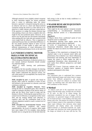 3University of Aizu, Graduation Thesis. March, 2012 s1170033
Although canonical views (slightly rotated viewpoint
to show maximum angles) are always preferred,
when it comes to replicating tasks, the choice
between a spectator’s viewpoint (seeing the action as
an observer and not as a doer) and object-centered
viewpoint (seeing the action as a doer and not as an
observer) is rather obscure and more context-driven.
If the question is to judge the distance between legs
when pushing a heavy cart, then a complete side view
might be the most preferred option. However, if we
need to see the grip and arm movements (stretching)
when pushing the cart, both side and zoomed-in front
views might both be effective. This is important to
understand because there are individual differences in
the way people prioritize objects in space vis-a-vis
the orientation of their bodies in space and with
different interpretations of visual information [15]
and with different performance levels on the task [16].
2.4 UNDERSTANDING MOTOR
SKILLS FOR TECHNICAL
ILLUSTRATIONS DESIGN
While designing illustrations of physical actions in a
user manual, technical illustrators should consider
two important things.
●How is motor learning and performance
developed?
● What are the best possible strategies for drawing
technical illustrations (for different tasks) such that it
helps readers understand the physical actions, not
only what needs to be accomplished, but exactly how
it needs to be done?
Skills classified by task: A specific task, based on
specific skills could be classified in terms of how
well defined is the movement in a discrete, serial and
continuous continuum.
Skills classified by Cognitive Elements: While
netting the ball in a basketball game, there should be
cognitive strategies deciding on the precise nature of
jump and the throw (how much to jump and the
distance to throw). Perfecting the jump and throw to a
certain level of efficiency is recognition of fine motor
skill, and the strategy behind such efficiency is
cognitive skill, and the combination leads to the
constant adaptation needed to reach a certain level of
efficiency.
Skills Classified by Environmental Factors: With
more environmental conditions and related
unpredictability, the levels of cognitive skills might
have more impact [17]. For example, when playing
baseball, how to swing the bat to hit the ball when the
ball swings in the air due to windy conditions is a
valid consideration.
3 MAJOR RESEARCH QUESTION
AND HYPOTHESES
What might be the most optimal viewpoint towards
comprehending a two-dimensional illustration
showing physical actions in a three-dimensional
space?
Hypothesis:
● Objects shown from a performer’s point of view
should be easier to understand.
● Illustrations showing more angles across the
display plane might be easier to understand.
● Levels of comprehension based on a two-
dimensional illustration should differ based on
whether the objects are shown at or below the camera
position.
The purpose of this experiment as designed for the
reported study is not to measure motor skills and
performance, but to identify it as a factor influencing
performance and learning, and most importantly to
explore the extent to which readers are able to
comprehend illustrations when demonstrated in a
print media from different perspectives and depth
perceptions.
Sample and Context: Forty-one students who are
non-native speakers of English (native Japanese
speakers) participated in this study.
Procedure
The experiment aims to understand how common
people understand images and relates them to images
shown from different perspectives and camera
positions. We asked test subjects to evaluate body
images via matching tasks and asked them to rate
their confidence in their choices.
4 Method
41 subjects took part in the experiment and each
subject rated 40 image types, divided into two blocks
of 20 each. As part of its robust design, the
experiment considered two sets of images. For the
experiment, we generated images of body positions
for two kind activities: a man holding a bat and a man
hitting with a bat. The purpose for using two different
types of objects relates to the exploration of whether
object types influence how decisions about depth
perceptions and display planes and viewpoints
(object-centered or performer-centered) are made.
This paper only discusses the results generated from
the image set related to the man with the bat. The
 