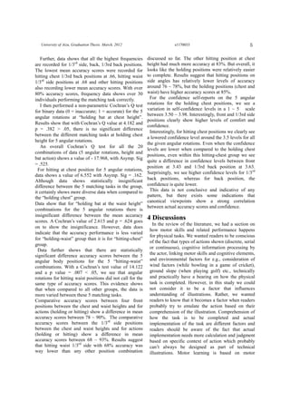 5University of Aizu, Graduation Thesis. March, 2012 s1170033
Further, data shows that all the highest frequencies
are recorded for 1/3rd
side, back, 1/3rd back positions.
The lowest mean accuracy scores were recorded for
hitting chest 1/3rd back positions at .66, hitting waist
1/3rd
side positions at .68 and other hitting positions
also recording lower mean accuracy scores. With over
80% accuracy scores, frequency data shows over 30
individuals performing the matching task correctly.
I then performed a non-parametric Cochran’s Q test
for binary data (0 = inaccurate; 1 = accurate) for the 5
angular rotations at “holding bat at chest height”.
Results show that with Cochran’s Q value at 4.182 and
p = .382 > .05, there is no significant difference
between the different matching tasks at holding chest
height for 5 angular rotations.
An overall Cochran’s Q test for all the 20
combinations of data (5 angular rotations, height and
bat action) shows a value of - 17.968, with Asymp. Sig
= .525.
For hitting at chest position for 5 angular rotations,
data shows a value of 6.552 with Asymp. Sig = .162.
Although data shows statistically insignificant
difference between the 5 matching tasks in the group,
it certainly shows more diverse data when compared to
the “holding chest” group.
Data show that for “holding bat at the waist height”
combinations for the 5 angular rotations there is
insignificant difference between the mean accuracy
scores. A Cochran’s value of 2.615 and p = .624 goes
on to show the insignificance. However, data does
indicate that the accuracy performance is less varied
for “holding-waist” group than it is for “hitting-chest”
group.
Data further shows that there are statistically
significant difference accuracy scores between the 5
angular body positions for the 5 “hitting-waist”
combinations. With a Cochran’s test value of 14.122
and a p value = .007 < .05, we see that angular
rotations for hitting waist positions did not call for the
same type of accuracy scores. This evidence shows
that when compared to all other groups, the data is
more varied between these 5 matching tasks.
Comparative accuracy scores between four front
positions between the chest and waist heights and for
actions (holding or hitting) show a difference in mean
accuracy scores between 78 ~ 90%. The comparative
accuracy scores between the 1/3rd
side positions
between the chest and waist heights and for actions
(holding or hitting) show a difference in mean
accuracy scores between 68 ~ 93%. Results suggest
that hitting waist 1/3rd
side with 68% accuracy was
way lower than any other position combination
discussed so far. The other hitting position at chest
height had much more accuracy at 83%. But overall, it
looks like the holding positions were relatively easier
to complete. Results suggest that hitting positions on
side angles has relatively lower levels of accuracy
around 76 ~ 78%, but the holding positions (chest and
waist) have higher accuracy scores at 85%.
For the confidence self-reports on the 5 angular
rotations for the holding chest positions, we see a
variation in self-confidence levels in a 1 ~ 5 scale
between 3.50 ~ 3.98. Interestingly, front and 1/3rd side
positions clearly show higher levels of comfort and
confidence.
Interestingly, for hitting chest positions we clearly see
a lowered confidence level around the 3.5 levels for all
the given angular rotations. Even when the confidence
levels are lower when compared to the holding chest
positions, even within this hitting-chest group we see
quite a difference in confidence levels between front
position at 3.43 and 1/3rd back position at 3.63.
Surprisingly, we see higher confidence levels for 1/3rd
back positions, whereas for back position, the
confidence is quite lower.
This data is not conclusive and indicative of any
pattern, but there exists some indications that
canonical viewpoints show a strong correlation
between actual accuracy scores and confidence.
4 Discussions
In the review of the literature, we had a section on
how motor skills and related performance happens
for physical tasks. We wanted readers to be conscious
of the fact that types of actions shown (discrete, serial
or continuous), cognitive information processing by
the actor, linking motor skills and cognitive elements,
and environmental factors for e.g., consideration of
wind factors (while bowling in a game of cricket),
ground slope (when playing golf) etc., technically
and practically have a bearing on how the physical
task is completed. However, in this study we could
not consider it to be a factor that influences
understanding of illustrations. Rather, we wanted
readers to know that it becomes a factor when readers
probably try to emulate the action based on their
comprehension of the illustration. Comprehension of
how the task is to be completed and actual
implementation of the task are different factors and
readers should be aware of the fact that actual
implementation needs more calculation and judgment
based on specific context of action which probably
can’t always be designed as part of technical
illustrations. Motor learning is based on motor
 