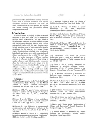 6University of Aizu, Graduation Thesis. March, 2012 s1170033
performance and is different from learning about an
action from a technical illustration with visible
viewpoints. Technical illustrations will work for
initial comprehension of action patterns, but beyond
that, motor learning and performance should
complement each other.
5 Conclusions
This study is aimed at carrying forward the studies
performed by Krull et al (2004) [10]. As compared to
previous studies by Krull et al., this study aimed at
including more variations in actions and body heights
and making those positional features more explicit
and detailed. Further, with this study the aim was to
include a serious group of participants who actually
participated in this exercise for a grade. Future
studies should continue to include more variations in
body height and action types, with more details and
objects in and across the line of sight. This study does
allow us to see the importance of different variables
and how it influences performance. More testing is
needed before we could definitely reach a conclusion
about the preferences that readers might have for
visualization purposes. Finally, besides testing with
different variations on body height – action
combinations, future testing should also make
alterations to the way the current experiment has been
designed to more systematically include more options
for test sheets.
Reference
[1] Michel-Ange Amorim et al., “Embodied Spatial
Transformations: Body Analogy for the Mental
Rotation of Objects” American Psychological
Association, Vol. 135, no. 3, pp. 327-347, 2006.
[2] Johnson A.M., “The speed of mental rotation as a
function of problem-solving strategies.” Perception
and Motor Skills, Vol. 71, no. 3, pp.803-806,
Dec.1990.
[3] Jones B et al., “Effects of sex, handedness,
stimulus and visual field on “mental rotation”.”
Cortex, Vol. 18, no. 4, pp. 501-514, Dec. 1982.
[4] Hertzog C., “Age differences in components of
mental-rotation task performance.” Bulletin of the
Psychonomic Society, Vol. 29, no. 3, pp. 209-212,
May. 1991
[5] Viola I., Kanitsar A., Groller M.E., “Importance-
driven feature enhancement in volume visualization”
IEEE, Vol.11, No.4, pp.408-418, July-Aug, 2005.
[6] H. Gardner, Frames of Mind: The Theory of
Multiple Intelligence New York: Basic Books, 1983
[7] Krull R., “Writing for Bodies in Space”
Proceedings of the IEEE Professional
Communication Society, September, 2001.
[8] Robert Krull, Debopriyo Roy, Shreyas D’Souza,
Marilyn Morgan, “User Perceptions and Point of
View in Technical Illustration s”, STC Proceedings,
2003.
[9] Robert Krull, Shereyas J. D'souza, Debopriyo Roy,
AND D. Michael Sharp, “Designing Procedural
Illustrations” IEEE TRANSACTIONS ON
PROFESSIONAL COMMUNICATION, VOL. 47,
NO. 1, MARCH 2004
[10] Szlichcinski, “The syntax of pictorial
instructions” In P.A. Lolers, M.E Wrolstad, and H.
Bouma(Eds.) Processing of Visible Language, Vol. 2,
pp. 113-124. 1980
[11] Heiser J. and B. Tversky, “Diagrams and
Descriptions in Acquiring Complex Systems.”
Proceedings of the 24th
Annual Meeting of the
Cognitive Science Society, Fairfax, VA, August, 2002.
[12] C.J. Erkelens “Interaction of monocular and
binocular vision” Perception 39 ECVP Abstract
Supplement. 2010.
[13] Kenneth J., Hochberg, ”A SIGNED MEASURE
ON PATH SPACE RELATED TO WIENER
MEASURE” The Annals of Probability, Vol.6, No.3,
Jun 1978.
[14] H. Goldstein, “Communication Intervention for
Children” Journal of Autism Developmental
Disorders, Vol. 32, No. 5, October, 2002.
[15] A. David Milner and Melvyn A. Goodale, “The
visual Brain in Action” Great Clarendon Street,
Oxford OX2 6DP, 1995.
[16] Zacks et al., “Mental Spatial Transformations of
Objects and Perspective.” Spatial Cognition &
Computation, pp. 315-322, 2002.
[17] Schmidt Richard, & Wrisberg Craig, “Motor
Learning and Performance” Human Kinetics
Publishers, United States, 2008.
 