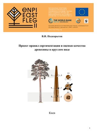  
1	
  
	
  
	
  
	
  
	
  
	
  
В.И. Подкорытов
	
  
Проект правил сортиментации и оценки качества
древесины в круглом виде
Киев
 