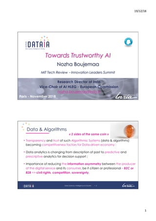 19/12/18	
1	
- 1Paris - November 2018
Towards Trustworthy AI
Nozha Boujemaa
MIT Tech Review – Innovation Leaders Summit
Research Director at Inria
Vice-Chair of AI HLEG – European Commission
nozha.boujemaa@inria.fr
- 2
Data & Algorithms
•  Transparency and trust of such Algorithmic Systems (data & algorithms)
becoming competitiveness factors for Data-driven economy ;
•  Data analytics is changing from description of past to predictive and
prescriptive analytics for decision support ;
•  Importance of reducing the information asymmetry between the producer
of the digital service and its consumer, be it citizen or professional – B2C or
B2B => civil rights, competition, sovereignty.
« 2 sides of the same coin »
Data Science, Intelligence & Society
 