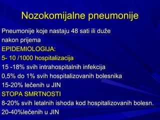 NoNozokomijalne pneumonijezokomijalne pneumonije
Pneumonije koje nastaju 48 sati ili dužePneumonije koje nastaju 48 sati ili duže
nakon prijemanakon prijema
EPIDEMIOLOGIJA:EPIDEMIOLOGIJA:
5- 10 /1000 hospitalizacija5- 10 /1000 hospitalizacija
1515 -18%-18% svih intrahospitalnih infekcijasvih intrahospitalnih infekcija
0,5% do 1% svih hospitalizovanih bolesnika0,5% do 1% svih hospitalizovanih bolesnika
15-20% lečenih u JI15-20% lečenih u JINN
STOPA SMRTNOSTISTOPA SMRTNOSTI
8-20% svih8-20% svih letalnih ishoda kod hospitaliletalnih ishoda kod hospitalizzovanihovanih bolesn.bolesn.
20-40%lečenih u JI20-40%lečenih u JINN
 