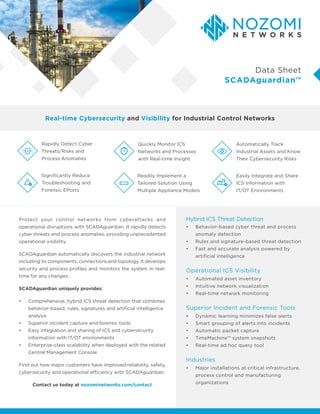 Protect your control networks from cyberattacks and
operational disruptions with SCADAguardian. It rapidly detects
cyber threats and process anomalies, providing unprecedented
operational visibility.
SCADAguardian automatically discovers the industrial network
including its components, connections and topology. It develops
security and process profiles and monitors the system in real-
time for any changes.
SCADAguardian uniquely provides:
•	 Comprehensive, hybrid ICS threat detection that combines
behavior-based, rules, signatures and artificial intelligence
analysis
•	 Superior incident capture and forensic tools
•	 Easy integration and sharing of ICS and cybersecurity
information with IT/OT environments
•	 Enterprise-class scalability when deployed with the related
Central Management Console
Find out how major customers have improved reliability, safety,
cybersecurity and operational efficiency with SCADAguardian.
Contact us today at nozominetworks.com/contact
Real-time Cybersecurity and Visibility for Industrial Control Networks
Data Sheet
SCADAguardian™
•	 Behavior-based cyber threat and process
anomaly detection
•	 Rules and signature-based threat detection
•	 Fast and accurate analysis powered by
artificial intelligence
Hybrid ICS Threat Detection
•	 Dynamic learning minimizes false alerts
•	 Smart grouping of alerts into incidents
•	 Automatic packet capture
•	 TimeMachine™ system snapshots
•	 Real-time ad hoc query tool
•	 Major installations at critical infrastructure,
process control and manufacturing
organizations
Superior Incident and Forensic Tools
Industries
Operational ICS Visibility
•	 Automated asset inventory
•	 Intuitive network visualization
•	 Real-time network monitoring
Rapidly Detect Cyber
Threats/Risks and
Process Anomalies
Significantly Reduce
Troubleshooting and
Forensic Efforts
Easily Integrate and Share
ICS Information with
IT/OT Environments
Automatically Track
Industrial Assets and Know
Their Cybersecurity Risks
Quickly Monitor ICS
Networks and Processes
with Real-time Insight
Readily Implement a
Tailored Solution Using
Multiple Appliance Models
 
