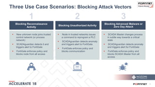15
Three Use Case Scenarios: Blocking Attack Vectors
Blocking Reconnaissance
Activity
Blocking Unauthorized Activity
Blocking Advanced Malware or
Zero Day Attack
 New unknown node joins trusted
control network (or process
network)
 SCADAguardian detects it and
triggers alert to FortiGate
 FortiGate enforces policy and
blocks node from all access
 Node in trusted networks issues
a command to reprogram a PLC
 SCADAguardian detects anomaly
and triggers alert to FortiGate
 FortiGate enforces policy and
blocks communication
 SCADA Master changes process
in subtle way towards a critical
state
 SCADAguardian detects anomaly
and triggers alert for FortiGate
 FortiGate enforces policy and
blocks SCADA Master from all
access
1 2 3
 