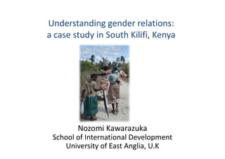 Understanding gender relations:
a case study in South Kilifi, Kenya
Nozomi Kawarazuka
School of International Development
University of East Anglia, U.K
 