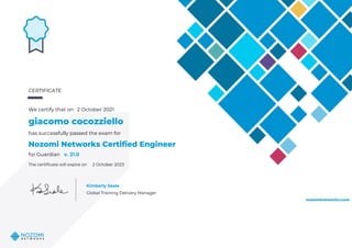 CERTIFICATE
We certify that on 2 October 2021
giacomo cocozziello
has successfully passed the exam for
Nozomi Networks Certified Engineer
for Guardian v. 21.0
2 October 2023
Kimberly Seale
Global Training Delivery Manager
nozominetworks.com
The certificate will expire on
Powered by TCPDF (www.tcpdf.org)
 