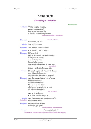 Atto primo                                                                                  Le nozze di Figaro



                                         Scena quinta
                                   Susanna; poi Cherubino.
                                                                                                Recitativo secco
             SUSANNA Va' là, vecchia pedante,
                         dottoressa arrogante!
                         Perché hai letto due libri,
                         e seccato Madama in gioventù...
                                                 (mette il vestito sopra il seggiolone)


          CHERUBINO                                       (entrando in fretta)
                         Susannetta, sei tu?
             SUSANNA Son io; cosa volete?
          CHERUBINO Ah, cor mio, che accidente!
             SUSANNA Cor vostro? Cosa avvenne?
          CHERUBINO Il Conte, ieri,
                         perché trovommi sol con Barbarina,
                         il congedo mi diede;
                         e se la Contessina,
                         la mia bella comare,
                         grazia non m'intercede, io vado via,
                                                             (con ansietà)
                         io non ti vedo più, Susanna mia!
             SUSANNA Non vedete più me! Bravo! Ma dunque
                         non più per la Contessa
                         segretamente il vostro cor sospira?
          CHERUBINO Ah, che troppo rispetto ella m'ispira!
                         Felice te che puoi
                         vederla quando vuoi!
                         Che la vesti il mattino,
                         che la sera la spogli, che le metti
                         gli spilloni, i merletti...
                                                           (con un sospiro)
                         Ah, se in tuo loco...
                         Cos'hai lì? dimmi un poco...
             SUSANNA Ah, il vago nastro, e la notturna cuffia
          (imitandolo)   di comare sì bella...
          CHERUBINO Deh, dammelo, sorella,
                         dammelo, per pietà.
                                                 (toglie il nastro di mano a Susanna)
             SUSANNA                                Presto, quel nastro!
                 (Susanna vuol riprenderglielo; egli si mette a girare intorno al seggiolone)




12 / 83                                    www.librettidopera.it
 