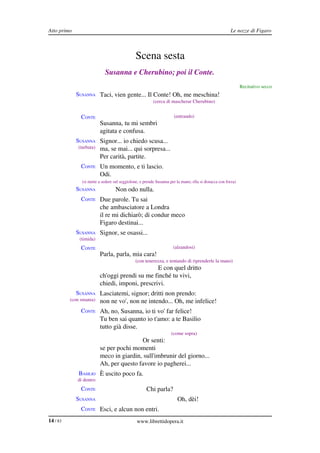 Atto primo                                                                                             Le nozze di Figaro



                                               Scena sesta
                            Susanna e Cherubino; poi il Conte.
                                                                                                              Recitativo secco
             SUSANNA Taci, vien gente... Il Conte! Oh, me meschina!
                                                         (cerca di mascherar Cherubino)


               CONTE                                                 (entrando)
                          Susanna, tu mi sembri
                          agitata e confusa.
             SUSANNA Signor... io chiedo scusa...
              (turbata)   ma, se mai... qui sorpresa...
                          Per carità, partite.
               CONTE Un momento, e ti lascio.
                          Odi.
               (si mette a sedere sul seggiolone, e prende Susanna per la mano; ella si distacca con forza)
             SUSANNA              Non odo nulla.
               CONTE Due parole. Tu sai
                          che ambasciatore a Londra
                          il re mi dichiarò; di condur meco
                          Figaro destinai...
             SUSANNA Signor, se osassi...
              (timida)
               CONTE                                                 (alzandosi)
                          Parla, parla, mia cara!
                                              (con tenerezza, e tentando di riprenderle la mano)
                                                 E con quel dritto
                          ch'oggi prendi su me finché tu vivi,
                          chiedi, imponi, prescrivi.
             SUSANNA Lasciatemi, signor; dritti non prendo:
          (con smania)    non ne vo', non ne intendo... Oh, me infelice!
               CONTE Ah, no, Susanna, io ti vo' far felice!
                          Tu ben sai quanto io t'amo: a te Basilio
                          tutto già disse.
                                                                    (come sopra)
                                          Or senti:
                          se per pochi momenti
                          meco in giardin, sull'imbrunir del giorno...
                          Ah, per questo favore io pagherei...
              BASILIO È uscito poco fa.
             di dentro
               CONTE                                 Chi parla?
             SUSANNA                                                   Oh, dèi!
               CONTE Esci, e alcun non entri.
14 / 83                                        www.librettidopera.it
 