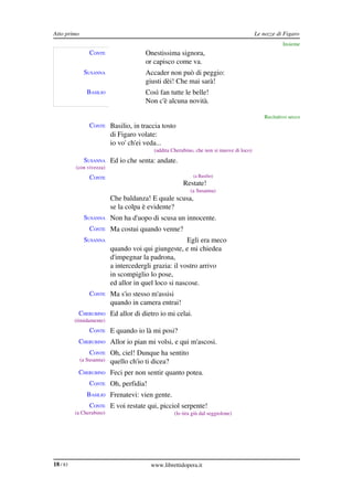 Atto primo                                                                                 Le nozze di Figaro
                                                                                                      Insieme
                 CONTE                  Onestissima signora,
                                        or capisco come va.
              SUSANNA                   Accader non può di peggio:
                                        giusti dèi! Che mai sarà!
                BASILIO                 Così fan tutte le belle!
                                        Non c'è alcuna novità.

                                                                                              Recitativo secco
                 CONTE Basilio, in traccia tosto
                           di Figaro volate:
                           io vo' ch'ei veda...
                                            (addita Cherubino, che non si muove di loco)
              SUSANNA Ed io che senta: andate.
          (con vivezza)
                 CONTE                                        (a Basilio)
                                                         Restate!
                                                            (a Susanna)
                           Che baldanza! E quale scusa,
                           se la colpa è evidente?
              SUSANNA Non ha d'uopo di scusa un innocente.
                 CONTE Ma costui quando venne?
              SUSANNA                                   Egli era meco
                           quando voi qui giungeste, e mi chiedea
                           d'impegnar la padrona,
                           a intercedergli grazia: il vostro arrivo
                           in scompiglio lo pose,
                           ed allor in quel loco si nascose.
                 CONTE Ma s'io stesso m'assisi
                           quando in camera entrai!
           CHERUBINO Ed allor di dietro io mi celai.
          (timidamente)
                 CONTE E quando io là mi posi?
           CHERUBINO Allor io pian mi volsi, e qui m'ascosi.
                 CONTE Oh, ciel! Dunque ha sentito
             (a Susanna)   quello ch'io ti dicea?
           CHERUBINO Feci per non sentir quanto potea.
                 CONTE Oh, perfidia!
                BASILIO Frenatevi: vien gente.
                 CONTE E voi restate qui, picciol serpente!
          (a Cherubino)                              (lo tira giù dal seggiolone)




18 / 83                                   www.librettidopera.it
 