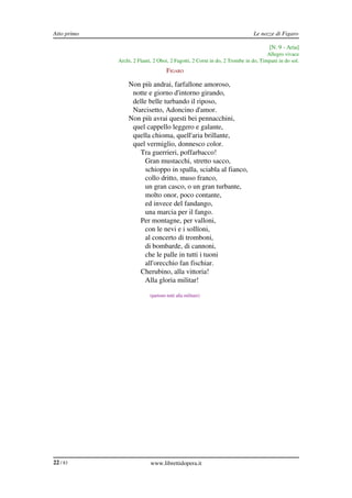 Atto primo                                                                  Le nozze di Figaro

                                                                                    [N. 9 ­ Aria]
                                                                                   Allegro vivace
             Archi, 2 Flauti, 2 Oboi, 2 Fagotti, 2 Corni in do, 2 Trombe in do, Timpani in do sol.
                                    FIGARO

                 Non più andrai, farfallone amoroso,
                  notte e giorno d'intorno girando,
                  delle belle turbando il riposo,
                  Narcisetto, Adoncino d'amor.
                 Non più avrai questi bei pennacchini,
                  quel cappello leggero e galante,
                  quella chioma, quell'aria brillante,
                  quel vermiglio, donnesco color.
                    Tra guerrieri, poffarbacco!
                      Gran mustacchi, stretto sacco,
                      schioppo in spalla, sciabla al fianco,
                      collo dritto, muso franco,
                      un gran casco, o un gran turbante,
                      molto onor, poco contante,
                      ed invece del fandango,
                      una marcia per il fango.
                    Per montagne, per valloni,
                      con le nevi e i sollïoni,
                      al concerto di tromboni,
                      di bombarde, di cannoni,
                      che le palle in tutti i tuoni
                      all'orecchio fan fischiar.
                    Cherubino, alla vittoria!
                      Alla gloria militar!

                           (partono tutti alla militare)




22 / 83                     www.librettidopera.it
 