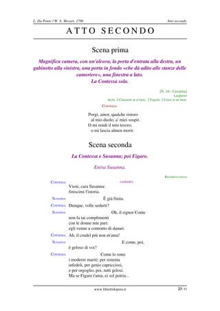 L. Da Ponte / W. A. Mozart, 1786                                                           Atto secondo


                      ATTO SECONDO

                                     Scena prima
  Magnifica camera, con un'alcova, la porta d'entrata alla destra, un  
gabinetto alla sinistra, una porta in fondo «che dà adito alle stanze delle  
                      cameriere», una finestra a lato.
                             La Contessa sola.
                                                                                      [N. 10 ­ Cavatina]
                                                                                                  Larghetto
                                              Archi, 2 Clarinetti in si bem., 2 Fagotti, 2 Corni in mi bem.
                                           CONTESSA

                                   Porgi, amor, qualche ristoro
                                    al mio duolo, a' miei sospir.
                                   O mi rendi il mio tesoro,
                                    o mi lascia almen morir.


                                   Scena seconda
                        La Contessa e Susanna; poi Figaro.

                                      Entra Susanna.
                                                                                          Recitativo secco
           CONTESSA                                    (sedendo)
                      Vieni, cara Susanna:
                      finiscimi l'istoria.
            SUSANNA                         È già finita.
           CONTESSA Dunque, volle sedurti?
            SUSANNA                              Oh, il signor Conte
                      non fa tai complimenti
                      con le donne mie pari:
                      egli venne a contratto di danari.
           CONTESSA Ah, il crudel più non m'ama!
            SUSANNA                                      E come, poi,
                      è geloso di voi?
           CONTESSA                      Come lo sono
                      i moderni mariti: per sistema
                      infedeli, per genio capricciosi,
                      e per orgoglio, poi, tutti gelosi.
                      Ma se Figaro t'ama, ei sol potria...


                                      www.librettidopera.it                                         23 / 83
 