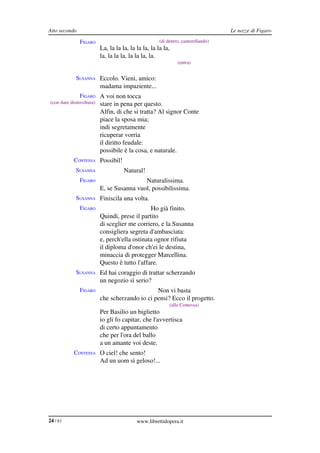 Atto secondo                                                                         Le nozze di Figaro

                FIGARO                                  (di dentro, canterellando)
                            La, la la la, la la la, la la la,
                            la, la la la, la la la, la.
                                                                 (entra)


              SUSANNA Eccolo. Vieni, amico:
                            madama impaziente...
                FIGARO A voi non tocca
 (con ilare disinvoltura)   stare in pena per questo.
                            Alfin, di che si tratta? Al signor Conte
                            piace la sposa mia;
                            indi segretamente
                            ricuperar vorria
                            il diritto feudale:
                            possibile è la cosa, e naturale.
             CONTESSA Possibil!
              SUSANNA                  Natural!
                FIGARO                       Naturalissima.
                            E, se Susanna vuol, possibilissima.
              SUSANNA Finiscila una volta.
                FIGARO                           Ho già finito.
                            Quindi, prese il partito
                            di sceglier me corriero, e la Susanna
                            consigliera segreta d'ambasciata:
                            e, perch'ella ostinata ognor rifiuta
                            il diploma d'onor ch'ei le destina,
                            minaccia di protegger Marcellina.
                            Questo è tutto l'affare.
              SUSANNA Ed hai coraggio di trattar scherzando
                            un negozio sì serio?
                FIGARO                            Non vi basta
                            che scherzando io ci pensi? Ecco il progetto.
                                                             (alla Contessa)
                            Per Basilio un biglietto
                            io gli fo capitar, che l'avvertisca
                            di certo appuntamento
                            che per l'ora del ballo
                            a un amante voi deste.
             CONTESSA O ciel! che sento!
                            Ad un uom sì geloso!...




24 / 83                                      www.librettidopera.it
 