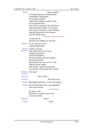 L. Da Ponte / W. A. Mozart, 1786                                                   Atto secondo

             FIGARO                               Ancora meglio:
                        così potrem più presto imbarazzarlo,
                        confonderlo, imbrogliarlo,
                        rovesciargli i progetti,
                        empierlo di sospetti, e porgli in testa
                        che la moderna festa,
                        ch'ei di fare a me tenta, altri a lui faccia;
                        onde qua perda il tempo, ivi la traccia.
                        Così, quasi ex abrupto, e senza ch'abbia
                        fatto per frastornarci alcun disegno,
                        vien l'ora delle nozze,
                                               (a Susanna, segnando la Contessa)
                        e in faccia a lei
                        non fia ch'osi d'opporsi ai voti miei.
            SUSANNA È ver; ma in di lui vece
                        s'opporrà Marcellina.
             FIGARO Aspetta: al Conte
          (a Susanna)   farai subito dir che verso sera
                        attendati in giardino:
                        il picciol Cherubino,
                        per mio consiglio non ancor partito,
                        da femmina vestito,
                        faremo che in tua vece ivi se n' vada.
                        Questa è l'unica strada
                        onde monsù, sorpreso da madama,
                        sia costretto a far poi quel che si brama.
           CONTESSA Che ti par?
          (a Susanna)
            SUSANNA                  Non c'è mal.
           CONTESSA                                   Nel nostro caso...
            SUSANNA Quand'egli è persuaso... E dove è il tempo?...
             FIGARO Ito è il Conte alla caccia, e per qualch'ora
                        non sarà di ritorno.
                                                       (in atto di partire)
                        Io vado, e tosto
                        Cherubino vi mando: lascio a voi
                        la cura di vestirlo.
           CONTESSA                            E poi?
             FIGARO                                     E poi...




                                        www.librettidopera.it                            25 / 83
 