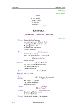 Atto secondo                                                                     Le nozze di Figaro

                                                                                    Ripresa del N. 3
                                                                                           Allegretto
                                                                                 Archi, 2 Corni in fa.
                                              FIGARO

                                    Se vuol ballare,
                                     signor Contino,
                                     il chitarrino
                                     le suonerò.
                                                          (parte)



                                       Scena terza
                         La Contessa e Susanna; poi Cherubino.
                                                                                    Recitativo secco
           CONTESSA Quanto duolmi, Susanna,
                         che questo giovinetto abbia del Conte
                         le stravaganze udite, ah, tu non sai!...
                         Ma per qual causa mai
                         da me stessa ei non venne?...
                         Dov'è la canzonetta?
            SUSANNA                              Eccola: appunto
                         facciam che ce la canti.
                         Zitto, vien gente: è desso. Avanti, avanti...
                                       Cherubino entra.
            SUSANNA Signor uffiziale.
          CHERUBINO                        Ah, non chiamarmi
                         con nome sì fatale! Ei mi rammenta
                         che abbandonar degg'io
                         comare tanto buona.
            SUSANNA                             E tanto bella!
          CHERUBINO Ah... sì... certo...
          (sospirando)
            SUSANNA                         Ah... sì... certo... (Ipocritone!)
          (imitandolo)                                 (ad alta voce)
                         Via, presto! La canzone
                         che stamane a me deste
                         a Madama cantate.
           CONTESSA                                     (aprendola)
                                              Chi n'è l'autor?
            SUSANNA                                (additando Cherubino)
                         Guardate: egli ha due braccia
                         di rossor sulla faccia.
           CONTESSA Prendi la mia chitarra e l'accompagna.



26 / 83                                 www.librettidopera.it
 
