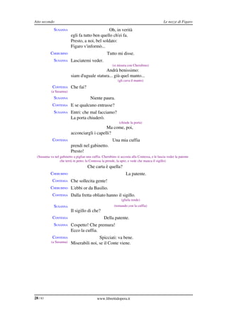 Atto secondo                                                                                   Le nozze di Figaro

              SUSANNA                             Oh, in verità
                           egli fa tutto ben quello ch'ei fa.
                           Presto, a noi, bel soldato:
                           Figaro v'informò...
            CHERUBINO                                Tutto mi disse.
              SUSANNA Lasciatemi veder.
                                                         (si misura con Cherubino)
                                               Andrà benissimo:
                           siam d'uguale statura... giù quel manto...
                                                             (gli cava il manto)
             CONTESSA Che fai?
            (a Susanna)
              SUSANNA                    Niente paura.
             CONTESSA E se qualcuno entrasse?
              SUSANNA Entri: che mal facciamo?
                           La porta chiuderò.
                                                              (chiude la porta)
                                               Ma come, poi,
                           acconciargli i capelli?
             CONTESSA                                    Una mia cuffia
                           prendi nel gabinetto.
                           Presto!
  (Susanna va nel gabinetto a pigliar una cuffia. Cherubino si accosta alla Contessa, e le lascia veder la patente 
                  che terrà in petto; la Contessa la prende, la apre; e vede che manca il sigillo)
             CONTESSA                  Che carta è quella?
            CHERUBINO                                              La patente.
             CONTESSA Che sollecita gente!
            CHERUBINO L'ebbi or da Basilio.
             CONTESSA Dalla fretta obliato hanno il sigillo.
                                                                (gliela rende)
              SUSANNA                                      (tornando con la cuffia)
                           Il sigillo di che?
             CONTESSA                              Della patente.
              SUSANNA Cospetto! Che premura!
                           Ecco la cuffia.
             CONTESSA                      Spicciati: va bene.
            (a Susanna)    Miserabili noi, se il Conte viene.




28 / 83                                       www.librettidopera.it
 