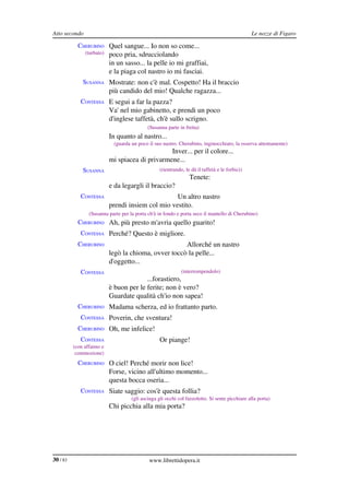 Atto secondo                                                                                     Le nozze di Figaro

            CHERUBINO Quel sangue... Io non so come...
               (turbato)    poco pria, sdrucciolando
                            in un sasso... la pelle io mi graffiai,
                            e la piaga col nastro io mi fasciai.
              SUSANNA Mostrate: non c'è mal. Cospetto! Ha il braccio
                            più candido del mio! Qualche ragazza...
             CONTESSA E segui a far la pazza?
                            Va' nel mio gabinetto, e prendi un poco
                            d'inglese taffetà, ch'è sullo scrigno.
                                             (Susanna parte in fretta)
             CONTESSA In quanto al nastro...
                             (guarda un poco il suo nastro. Cherubino, inginocchiato, la osserva attentamente)
                                                  Inver... per il colore...
                            mi spiacea di privarmene...
              SUSANNA                              (rientrando, le dà il taffetà e le forbici)
                                                                  Tenete:
                            e da legargli il braccio?
             CONTESSA                               Un altro nastro
                            prendi insiem col mio vestito.
                 (Susanna parte per la porta ch'è in fondo e porta seco il mantello di Cherubino)
            CHERUBINO Ah, più presto m'avria quello guarito!
             CONTESSA Perché? Questo è migliore.
            CHERUBINO                                  Allorché un nastro
                            legò la chioma, ovver toccò la pelle...
                            d'oggetto...
             CONTESSA                                         (interrompendolo)
                                          ...forastiero,
                            è buon per le ferite; non è vero?
                            Guardate qualità ch'io non sapea!
            CHERUBINO Madama scherza, ed io frattanto parto.
             CONTESSA Poverin, che sventura!
            CHERUBINO Oh, me infelice!
             CONTESSA                              Or piange!
          (con affanno e 
           commozione)
            CHERUBINO O ciel! Perché morir non lice!
                            Forse, vicino all'ultimo momento...
                            questa bocca oseria...
             CONTESSA Siate saggio: cos'è questa follia?
                                     (gli asciuga gli occhi col fazzoletto. Si sente picchiare alla porta)
                            Chi picchia alla mia porta?




30 / 83                                      www.librettidopera.it
 