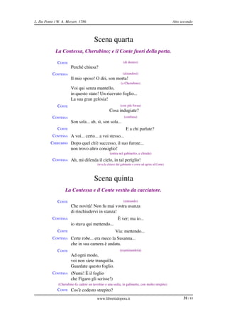 L. Da Ponte / W. A. Mozart, 1786                                                                      Atto secondo



                                       Scena quarta
             La Contessa, Cherubino; e il Conte fuori della porta.

              CONTE                                             (di dentro)
                       Perché chiusa?
           CONTESSA                                            (alzandosi)
                       Il mio sposo! O dèi, son morta!
                                                              (a Cherubino)
                       Voi qui senza mantello,
                       in questo stato! Un ricevuto foglio...
                       La sua gran gelosia!
              CONTE                                          (con più forza)
                                                    Cosa indugiate?
           CONTESSA                                             (confusa)
                       Son sola... ah, sì, son sola...
              CONTE                                               E a chi parlate?
           CONTESSA A voi... certo... a voi stesso...
          CHERUBINO Dopo quel ch'è successo, il suo furore...
                       non trovo altro consiglio!
                                                    (entra nel gabinetto, e chiude)
           CONTESSA Ah, mi difenda il cielo, in tal periglio!
                                          (leva la chiave dal gabinetto e corre ad aprire al Conte)




                                       Scena quinta
                   La Contessa e il Conte vestito da cacciatore.

              CONTE                                             (entrando)
                       Che novità! Non fu mai vostra usanza
                       di rinchiudervi in stanza!
           CONTESSA                                        È ver; ma io...
                       io stava qui mettendo...
              CONTE                                      Via: mettendo...
           CONTESSA Certe robe... era meco la Susanna...
                       che in sua camera è andata.
              CONTE                                          (esaminandola)
                       Ad ogni modo,
                       voi non siete tranquilla.
                       Guardate questo foglio.
           CONTESSA (Numi! È il foglio
                       che Figaro gli scrisse!)
              (Cherubino fa cadere un tavolino e una sedia, in gabinetto, con molto strepito)
              CONTE Cos'è codesto strepito?

                                          www.librettidopera.it                                             31 / 83
 