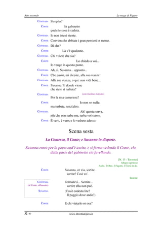 Atto secondo                                                                             Le nozze di Figaro

            CONTESSA Strepito?
                CONTE                In gabinetto
                           qualche cosa è caduta.
            CONTESSA Io non intesi niente.
                CONTE Convien che abbiate i gran pensieri in mente.
            CONTESSA Di che?
                CONTE               Là v'è qualcuno.
            CONTESSA Chi volete che sia?
                CONTE                         Lo chiedo a voi...
                           Io vengo in questo punto.
            CONTESSA Ah, sì, Susanna... appunto...
                CONTE Che passò, mi diceste, alla sua stanza!
            CONTESSA Alla sua stanza, o qui: non vidi bene...
                CONTE Susanna! E donde viene
                           che siete sì turbata?
            CONTESSA                                  (con risolino sforzato)
                           Per la mia cameriera?
                CONTE                                Io non so nulla:
                           ma turbata, senz'altro.
            CONTESSA                             Ah! questa serva,
                           più che non turba me, turba voi stesso.
                CONTE È vero, è vero; e lo vedrete adesso.


                                         Scena sesta
                     La Contessa, il Conte; e Susanna in disparte.

 Susanna entra per la porta ond'è uscita, e si ferma vedendo il Conte, che  
                dalla parte del gabinetto sta favellando.
                                                                                           [N. 13 ­ Terzetto]
                                                                                             Allegro spiritoso
                                                                       Archi, 2 Oboi, 2 Fagotti, 2 Corni in do.
                CONTE                 Susanna, or via, sortite,
                                       sortite! Così vo'.
                                                                                                      Insieme
            CONTESSA                  Fermatevi... Sentite...
   (al Conte, affannata)               sortire ella non può.
             SUSANNA                  (Cos'è codesta lite?
                                       Il paggio dove andò?)

                CONTE                 E chi vietarlo or osa?


32 / 83                                   www.librettidopera.it
 