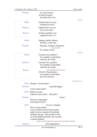 L. Da Ponte / W. A. Mozart, 1786                                                              Atto secondo

           CONTESSA                 Lo vieta l'onestà:
                                   un abito da sposa
                                    provando ella si sta.
                                                                                                    Insieme
              CONTE                (Chiarissima è la cosa:
                                    l'amante qui sarà!)
           CONTESSA                (Bruttissima è la cosa:
                                    chi sa cosa sarà.)
            SUSANNA                (Capisco qualche cosa:
                                    veggiamo come va.)

              CONTE                Dunque, parlate almeno,
                                    Susanna, se qui siete...
           CONTESSA                  Nemmen, nemmen, nemmeno!
                                                        (verso la porta)
                                     Io v'ordino, tacete!
                                                                                                    Insieme
              CONTE                Consorte mia, giudizio!
                                    Un scandalo, un disordine
                                    schiviam, per carità.
           CONTESSA                Consorte mio, giudizio!
                                    Un scandalo, un disordine
                                    schiviam, per carità.
            SUSANNA                             (nascondendosi entro l'alcova)
                                   (O cielo! Un precipizio,
                                    un scandalo, un disordine
                                    qui certo nascerà.)

                                                                                            Recitativo secco
              CONTE Dunque, voi non aprite?
           CONTESSA                                  E perché deggio
                      le mie camere aprir?
              CONTE Ebben, lasciate...
                      l'aprirem senza chiavi... Ehi gente!...
           CONTESSA                                                   Come?
                      Porreste a repentaglio
                      d'una dama l'onore?
              CONTE                         È vero, io sbaglio.
                      Posso, senza rumore,
                      senza scandalo alcun di nostra gente,
                      andar io stesso a prender l'occorrente:
                      attendete pur qui... Ma, perché in tutto
                      sia il mio dubbio distrutto, anco le porte
                      io prima chiuderò.
                               (chiude a chiave la porta che conduce alle stanze delle cameriere)
           CONTESSA                           (Che impudenza!)
                                       www.librettidopera.it                                         33 / 83
 