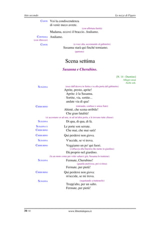 Atto secondo                                                                                       Le nozze di Figaro

                CONTE Voi la condiscendenza
                           di venir meco avrete.
                                                             (con affettata ilarità)
                           Madama, eccovi il braccio. Andiamo.
             CONTESSA Andiamo.
          (con ribrezzo)
                CONTE                               (a voce alta, accennando al gabinetto)
                                         Susanna starà qui finché torniamo.
                                                     (partono)



                                           Scena settima
                                        Susanna e Cherubino.
                                                                                                   [N. 14 ­ Duettino]
                                                                                                         Allegro assai
                                                                                                           Archi soli.
              SUSANNA                      (esce dall'alcova in fretta e va alla porta del gabinetto)
                                          Aprite, presto, aprite!
                                           Aprite: è la Susanna.
                                           Sortite, via, sortite...
                                           andate via di qua!
           CHERUBINO                                  (entrando, confuso e senza fiato)
                                          Ahimè, che scena orribile!
                                           Che gran fatalità!
                      (si accostano or ad una, or ad un'altra porta, e le trovano tutte chiuse)
              SUSANNA                       Di qua, di qua, di là.
           SUSANNA E                      Le porte son serrate.
           CHERUBINO                       Che mai, che mai sarà!
           CHERUBINO                      Qui perdersi non giova.
              SUSANNA                       V'uccide, se vi trova.
           CHERUBINO                        Veggiamo un po' qui fuori.
                                                (s'affaccia alla finestra che mette in giardino)
                                            Dà proprio nel giardino.
                           (fa un moto come per voler saltarvi giù; Susanna lo trattiene)
              SUSANNA                       Fermate, Cherubino!
                                                       (guarda anch'essa, poi si ritira)
                                            Fermate, per pietà!
           CHERUBINO                      Qui perdersi non giova:
                                           m'uccide, se mi trova.
              SUSANNA                                     (seguitando a trattenerlo)
                                            Tropp'alto, per un salto.
                                            Fermate, per pietà!




34 / 83                                       www.librettidopera.it
 