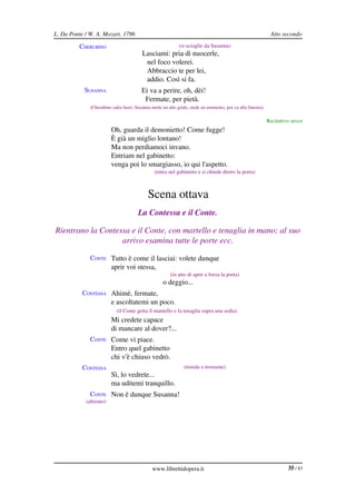 L. Da Ponte / W. A. Mozart, 1786                                                                              Atto secondo

          CHERUBINO                                          (si scioglie da Susanna)
                                         Lasciami: pria di nuocerle,
                                          nel foco volerei.
                                          Abbraccio te per lei,
                                          addio. Così si fa.
            SUSANNA                      Ei va a perire, oh, dèi!
                                          Fermate, per pietà.
              (Cherubino salta fuori; Susanna mette un alto grido, siede un momento, poi va alla finestra)

                                                                                                             Recitativo secco
            SUSANNA Oh, guarda il demonietto! Come fugge!
                         È già un miglio lontano!
                         Ma non perdiamoci invano.
                         Entriam nel gabinetto:
                         venga poi lo smargiasso, io qui l'aspetto.
                                                (entra nel gabinetto e si chiude dietro la porta)



                                            Scena ottava
                                       La Contessa e il Conte.

Rientrano la Contessa e il Conte, con martello e tenaglia in mano; al suo  
                   arrivo esamina tutte le porte ecc.

              CONTE Tutto è come il lasciai: volete dunque
                         aprir voi stessa,
                                                        (in atto di aprir a forza la porta)
                                                    o deggio...
           CONTESSA Ahimè, fermate,
                         e ascoltatemi un poco.
                            (il Conte getta il mantello e la tenaglia sopra una sedia)
           CONTESSA Mi credete capace
                         di mancare al dover?...
              CONTE Come vi piace.
                         Entro quel gabinetto
                         chi v'è chiuso vedrò.
           CONTESSA                                            (timida e tremante)
                         Sì, lo vedrete...
                         ma uditemi tranquillo.
              CONTE Non è dunque Susanna!
            (alterato)




                                              www.librettidopera.it                                                   35 / 83
 