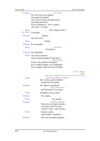 Atto secondo                                                                                Le nozze di Figaro

            CONTESSA                                        (come sopra)
                           No, ma invece è un oggetto
                           che ragion di sospetto
                           non vi deve lasciar: per questa sera...
                           Una burla innocente
                           di far si disponeva... ed io vi giuro...
                           che l'onor... l'onestà...
                CONTE                                Chi è dunque? Dite!...
          (più alterato)   L'ucciderò.
            CONTESSA                    Sentite...
                           ah, non ho cor.
                CONTE                        Parlate.
            CONTESSA È un fanciullo...
                CONTE                                       (come sopra)
                                               Un fanciul...
            CONTESSA Sì, Cherubino.
                CONTE (E mi farà il destino
                           ritrovar questo paggio in ogni loco!)
                                                           (alla Contessa)
                           Come? non è partito? Scellerati!
                           Ecco i dubbi spiegati, ecco l'imbroglio,
                           ecco il raggiro onde m'avverte il foglio.

                                                                                                [N. 15 ­ Finale]
                                                                                                          Allegro
                                             Archi, 2 Oboi, 2 Clarinetti in si bem., 2 Fagotti, 2 Corni in si bem.
                CONTE                          (alla porta del gabinetto, con impeto)
                                      Esci, ormai, garzon malnato!
                                       Sciagurato, non tardar.
            CONTESSA                  Ah, signore, quel furore
                                                       (ritira a forza il Conte)
                                         per lui fammi il cor tremar.
                CONTE                 E d'opporvi ancor osate?
            CONTESSA                     No, sentite...
                CONTE                                     Via, parlate.
            CONTESSA                                   (tremando e sbigottita)
                                         Giuro al ciel ch'ogni sospetto...
                                         e lo stato in che il trovate...
                                         sciolto il collo... nudo il petto...
                CONTE                    Sciolto il collo...
                                         nudo il petto... Seguitate.
            CONTESSA                     Per vestir femminee spoglie...




36 / 83                                    www.librettidopera.it
 
