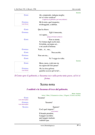 L. Da Ponte / W. A. Mozart, 1786                                                              Atto secondo

                                                                                                    Insieme
               CONTE                Ah, comprendo, indegna moglie;
                                    mi vo' tosto vendicar!
                                         (s'appressa al gabinetto, poi torna indietro)
           CONTESSA                 Mi fa torto, quel trasporto;
           (con forza)              m'oltraggiate, a dubitar.

               CONTE               Qua la chiave.
           CONTESSA                                  Egli è innocente,
                                    voi sapete...
                                                 (porge al Conte la chiave)
               CONTE                             Non so niente.
                                    Va' lontan dagli occhi miei.
                                    Un'infida, un'empia sei...
                                    e mi cerchi d'infamar.
           CONTESSA                Vado... sì... ma...
               CONTE                                     Non ascolto.
           CONTESSA                Non son rea...
               CONTE                                 Ve 'l veggo in volto.
                                                                                                    Insieme
               CONTE                Mora, mora, e più non sia
                                    ria cagion del mio penar!
           CONTESSA                 Ah, la cieca gelosia
           (con forza)              qualche eccesso gli fa far!...

Il Conte apre il gabinetto, e Susanna esce sulla porta tutta grave, ed ivi si  
                                  ferma.

                                      Scena nona
                   I suddetti e la Susanna ch'esce dal gabinetto.
                                                                                              Molto Andante
                                        Archi, 2 Oboi, 2 Clarinetti in si bem., 2 Fagotti, 2 Corni in mi bem.
               CONTE               Susanna!
      (con meraviglia)
           CONTESSA                           Susanna!
      (con meraviglia)
            SUSANNA                                  Signore!
                                    Cos'è quel stupore?
                                                         (con ironia)
                                    Il brando prendete,
                                    il paggio uccidete;
                                    quel paggio malnato
                                    vedetelo qua.

                                      www.librettidopera.it                                           37 / 83
 