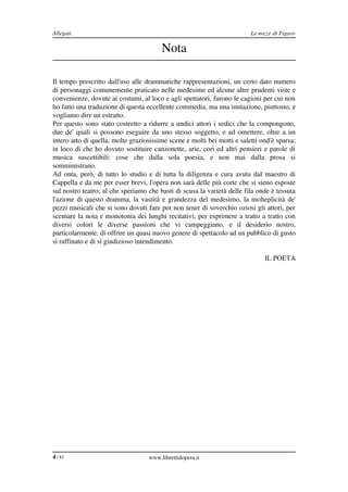 Allegati                                                                        Le nozze di Figaro

                                            Nota

Il tempo prescritto dall'uso alle drammatiche rappresentazioni, un certo dato numero 
di personaggi comunemente praticato nelle medesime ed alcune altre prudenti viste e 
convenienze, dovute ai costumi, al loco e agli spettatori, furono le cagioni per cui non 
ho fatto una traduzione di questa eccellente commedia, ma una imitazione, piuttosto, e 
vogliamo dire un estratto.
Per questo sono stato costretto a ridurre a undici attori i sedici che la compongono, 
due de' quali si possono eseguire da uno stesso soggetto, e ad omettere, oltre a un 
intero atto di quella, molte graziosissime scene e molti bei motti e saletti ond'è sparsa; 
in loco di che ho dovuto sostituire canzonette, arie, cori ed altri pensieri e parole di 
musica   suscettibili:   cose   che   dalla   sola   poesia,   e   non   mai   dalla   prosa   si 
somministrano.
Ad onta, però, di tutto lo studio e di tutta la diligenza e cura avuta dal maestro di 
Cappella e da me per esser brevi, l'opera non sarà delle più corte che si sieno esposte 
sul nostro teatro; al che speriamo che basti di scusa la varietà delle fila onde è tessuta 
l'azione di questo dramma, la vastità e grandezza del medesimo, la molteplicità de' 
pezzi musicali che si sono dovuti fare per non tener di soverchio oziosi gli attori, per 
scemare la noia e monotonia dei lunghi recitativi, per esprimere a tratto a tratto con 
diversi   colori   le   diverse   passioni   che   vi   campeggiano,   e   il   desiderio   nostro, 
particolarmente, di offrire un quasi nuovo genere di spettacolo ad un pubblico di gusto 
sì raffinato e di sì giudizioso intendimento.

                                                                                      IL POETA




4 / 83                                 www.librettidopera.it
 