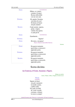 Atto secondo                                                                                  Le nozze di Figaro

               CONTE                                       (con tenerezza)
                                     Ebben, se vi piace,
                                      comune è la pace:
                                      Rosina inflessibile
                                      con me non sarà.
          CONTESSA                   Ah, quanto, Susanna,
                                      son dolce di core!
                                      Di donna al furore
                                      chi più crederà?
           SUSANNA                   Cogli uomini, signora,
                                      girate, volgete,
                                      vedrete che ognora
                                      si cade poi là.
               CONTE                                       (con tenerezza)
                                     Guardatemi...
          CONTESSA                                       Ingrato!
               CONTE                    Ho torto, e mi pento!
                                               (bacia e ribacia la mano della Contessa)
                                                                                                          Insieme
               CONTE                   Da questo momento
                                       quest'alma a conoscervi
                                       apprender potrà.
          CONTESSA                     Da questo momento
                                       quest'alma a conoscermi
                                       apprender potrà.
           SUSANNA                     Da questo momento
                                       quest'alma a conoscerla
                                       apprender potrà.


                                       Scena decima
                       La Contessa, il Conte, Susanna e Figaro.
                                                                                              Allegro con spirito
                                                                Archi, 2 Flauti, 2 Oboi, 2 Fagotti, 2 Corni in sol.
                                                  FIGARO
                                                 (entrando)
                                     Signori, di fuori
                                      son già i suonatori:
                                      le trombe sentite,
                                      i pifferi udite.
                                     Tra canti, tra balli
                                      de' vostri vassalli,
                                      corriamo, voliamo
                                      le nozze a compir!

                  (prende Susanna sotto il braccio e va per partire; il Conte lo trattiene)
40 / 83                                   www.librettidopera.it
 