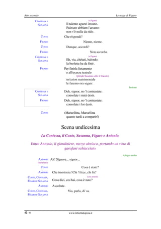 Atto secondo                                                                       Le nozze di Figaro

          CONTESSA E                                       (a Figaro)

            SUSANNA                    Il talento aguzzi invano.
                                       Palesato abbiam l'arcano:
                                       non v'è nulla da ridir.
               CONTE               Che rispondi?
               FIGARO                                 Niente, niente.
               CONTE                   Dunque, accordi?
               FIGARO                                         Non accordo.
          CONTESSA E                                       (a Figaro)

            SUSANNA                    Eh, via, chétati, balordo:
                                       la burletta ha da finir.
               FIGARO              Per finirla lietamente
                                    e all'usanza teatrale
                                               (prende Susanna sotto il braccio)
                                       un'azion matrimoniale
                                       le faremo ora seguir.
                                                                                              Insieme
          CONTESSA E               Deh, signor, no 'l contrastate:
            SUSANNA                 consolate i miei desir.
               FIGARO              Deh, signor, no 'l contrastate:
                                    consolate i lor desir.

               CONTE               (Marcellina, Marcellina
                                    quanto tardi a comparir!)


                                 Scena undicesima
               La Contessa, il Conte, Susanna, Figaro e Antonio.

      Entra Antonio, il giardiniere, mezzo ubriaco, portando un vaso di  
                             garofani schiacciato.
                                                                                         Allegro molto
            ANTONIO Ah! Signore... signor...
            (infuriato)
               CONTE                                Cosa è stato?
            ANTONIO       Che insolenza! Chi 'l fece, chi fu?
   CONTE, CONTESSA,                                      (con ansietà)

   FIGARO E SUSANNA       Cosa dici, cos'hai, cosa è nato?
            ANTONIO       Ascoltate.
   CONTE, CONTESSA,                     Via, parla, di' su.
   FIGARO E SUSANNA




42 / 83                                 www.librettidopera.it
 