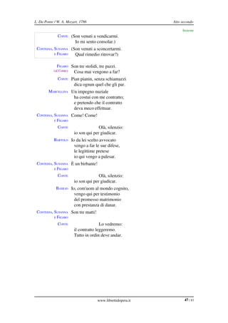 L. Da Ponte / W. A. Mozart, 1786                             Atto secondo

                                                                  Insieme
              CONTE (Son venuti a vendicarmi.
                         Io mi sento consolar.)
 CONTESSA, SUSANNA  (Son venuti a sconcertarmi.
           E FIGARO   Qual rimedio ritrovar?)

             FIGARO Son tre stolidi, tre pazzi.
           (al Conte)   Cosa mai vengono a far?
              CONTE Pian pianin, senza schiamazzi
                        dica ognun quel che gli par.
        MARCELLINA Un impegno nuziale
                        ha costui con me contratto;
                        e pretendo che il contratto
                        deva meco effettuar.
 CONTESSA, SUSANNA  Come! Come!
           E FIGARO

              CONTE                   Olà, silenzio:
                        io son qui per giudicar.
           BARTOLO Io da lei scelto avvocato
                        vengo a far le sue difese,
                        le legittime pretese
                        io qui vengo a palesar.
 CONTESSA, SUSANNA  È un birbante!
           E FIGARO

              CONTE                   Olà, silenzio:
                        io son qui per giudicar.
             BASILIO Io, com'uom al mondo cognito,
                        vengo qui per testimonio
                        del promesso matrimonio
                        con prestanza di danar.
 CONTESSA, SUSANNA  Son tre matti!
           E FIGARO

              CONTE                    Lo vedremo:
                        il contratto leggeremo.
                        Tutto in ordin deve andar.




                                     www.librettidopera.it         47 / 83
 