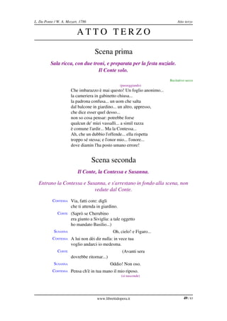 L. Da Ponte / W. A. Mozart, 1786                                              Atto terzo


                          ATTO TERZO

                                   Scena prima
          Sala ricca, con due troni, e preparata per la festa nuziale.
                                 Il Conte solo.
                                                                         Recitativo secco
              CONTE                                 (passeggiando)
                      Che imbarazzo è mai questo! Un foglio anonimo...
                      la cameriera in gabinetto chiusa...
                      la padrona confusa... un uom che salta
                      dal balcone in giardino... un altro, appresso,
                      che dice esser quel desso...
                      non so cosa pensar: potrebbe forse
                      qualcun de' miei vassalli... a simil razza
                      è comune l'ardir... Ma la Contessa...
                      Ah, che un dubbio l'offende... ella rispetta
                      troppo sé stessa; e l'onor mio... l'onore...
                      dove diamin l'ha posto umano errore!


                                   Scena seconda
                          Il Conte, la Contessa e Susanna.

  Entrano la Contessa e Susanna, e s'arrestano in fondo alla scena, non 
                           vedute dal Conte.

           CONTESSA Via, fatti core: digli
                      che ti attenda in giardino.
              CONTE (Saprò se Cherubino
                      era giunto a Siviglia: a tale oggetto
                      ho mandato Basilio...)
            SUSANNA                            Oh, cielo! e Figaro...
           CONTESSA A lui non dèi dir nulla: in vece tua
                      voglio andarci io medesma.
              CONTE                                  (Avanti sera
                      dovrebbe ritornar...)
            SUSANNA                           Oddio! Non oso.
           CONTESSA Pensa ch'è in tua mano il mio riposo.
                                                    (si nasconde)




                                     www.librettidopera.it                        49 / 83
 