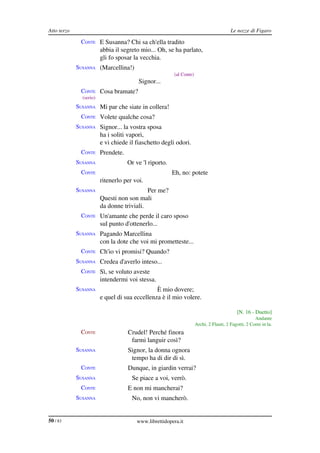 Atto terzo                                                                              Le nozze di Figaro

              CONTE E Susanna? Chi sa ch'ella tradito
                         abbia il segreto mio... Oh, se ha parlato,
                         gli fo sposar la vecchia.
             SUSANNA (Marcellina!)
                                                        (al Conte)
                                         Signor...
              CONTE Cosa bramate?
               (serio)
             SUSANNA Mi par che siate in collera!
              CONTE Volete qualche cosa?
             SUSANNA Signor... la vostra sposa
                         ha i soliti vapori,
                         e vi chiede il fiaschetto degli odori.
              CONTE Prendete.
             SUSANNA                Or ve 'l riporto.
              CONTE                                     Eh, no: potete
                         ritenerlo per voi.
             SUSANNA                        Per me?
                         Questi non son mali
                         da donne triviali.
              CONTE Un'amante che perde il caro sposo
                         sul punto d'ottenerlo...
             SUSANNA Pagando Marcellina
                         con la dote che voi mi prometteste...
              CONTE Ch'io vi promisi? Quando?
             SUSANNA Credea d'averlo inteso...
              CONTE Sì, se voluto aveste
                         intendermi voi stessa.
             SUSANNA                            È mio dovere;
                         e quel di sua eccellenza è il mio volere.

                                                                                           [N. 16 ­ Duetto]
                                                                                                     Andante
                                                                     Archi, 2 Flauti, 2 Fagotti, 2 Corni in la.
              CONTE                 Crudel! Perché finora
                                     farmi languir così?
             SUSANNA                Signor, la donna ognora
                                     tempo ha di dir di sì.
              CONTE                 Dunque, in giardin verrai?
             SUSANNA                  Se piace a voi, verrò.
              CONTE                 E non mi mancherai?
             SUSANNA                  No, non vi mancherò.


50 / 83                                 www.librettidopera.it
 