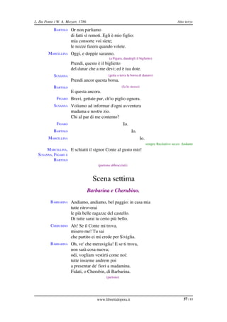 L. Da Ponte / W. A. Mozart, 1786                                                                    Atto terzo

           BARTOLO Or non parliamo
                      di fatti sì remoti. Egli è mio figlio:
                      mia consorte voi siete;
                      le nozze farem quando volete.
        MARCELLINA Oggi, e doppie saranno.
                                              (a Figaro, dandogli il biglietto)
                      Prendi, questo è il biglietto
                      del danar che a me devi; ed è tua dote.
            SUSANNA                           (getta a terra la borsa di danaro)
                      Prendi ancor questa borsa.
           BARTOLO                                      (fa lo stesso)
                      E questa ancora.
             FIGARO Bravi, gettate pur, ch'io piglio ognora.
            SUSANNA Voliamo ad informar d'ogni avventura
                      madama e nostro zio.
                      Chi al par di me contento?
             FIGARO                                      Io.
           BARTOLO                                             Io.
        MARCELLINA                                                       Io.
                                                                               sempre Recitativo secco: Andante
       MARCELLINA,  E schiatti il signor Conte al gusto mio!
  SUSANNA, FIGARO E 
           BARTOLO
                                       (partono abbracciati)



                                     Scena settima
                                   Barbarina e Cherubino.

         BARBARINA Andiamo, andiamo, bel paggio: in casa mia
                      tutte ritroverai
                      le più belle ragazze del castello.
                      Di tutte sarai tu certo più bello.
          CHERUBINO Ah! Se il Conte mi trova,
                      misero me! Tu sai
                      che partito ei mi crede per Siviglia.
         BARBARINA Oh, ve' che meraviglia! E se ti trova,
                      non sarà cosa nuova;
                      odi, vogliam vestirti come noi:
                      tutte insieme andrem poi
                      a presentar de' fiori a madamina.
                      Fidati, o Cherubin, di Barbarina.
                                            (partono)




                                       www.librettidopera.it                                            57 / 83
 