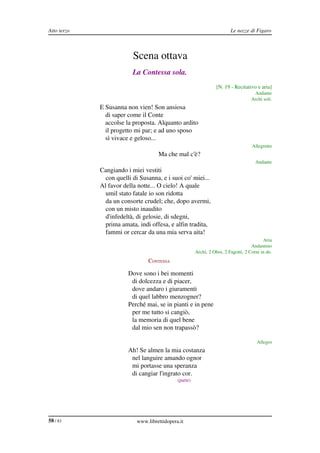 Atto terzo                                                                           Le nozze di Figaro



                                     Scena ottava
                                     La Contessa sola.
                                                                              [N. 19 ­ Recitativo e aria]
                                                                                                 Andante
                                                                                                Archi soli.
             CONTESSA E Susanna non vien! Son ansiosa
                          di saper come il Conte
                          accolse la proposta. Alquanto ardito
                          il progetto mi par; e ad uno sposo
                          sì vivace e geloso...
                                                                                                Allegretto
             CONTESSA                           Ma che mal c'è?
                                                                                                  Andante
             CONTESSA Cangiando i miei vestiti
                          con quelli di Susanna, e i suoi co' miei...
                        Al favor della notte... O cielo! A quale
                          umil stato fatale io son ridotta
                          da un consorte crudel; che, dopo avermi,
                          con un misto inaudito
                          d'infedeltà, di gelosie, di sdegni,
                          prima amata, indi offesa, e alfin tradita,
                          fammi or cercar da una mia serva aita!
                                                                                                      Aria
                                                                                                Andantino
                                                                   Archi, 2 Oboi, 2 Fagotti, 2 Corni in do.
                                            CONTESSA

                                   Dove sono i bei momenti
                                    di dolcezza e di piacer,
                                    dove andaro i giuramenti
                                    di quel labbro menzogner?
                                   Perché mai, se in pianti e in pene
                                    per me tutto si cangiò,
                                    la memoria di quel bene
                                    dal mio sen non trapassò?

                                                                                                   Allegro
             CONTESSA              Ah! Se almen la mia costanza
                                    nel languire amando ognor
                                    mi portasse una speranza
                                    di cangiar l'ingrato cor.
                                                         (parte)




58 / 83                                www.librettidopera.it
 