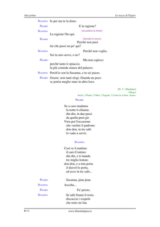 Atto primo                                                                            Le nozze di Figaro

             SUSANNA Io per me te la dono.
              FIGARO                            E la ragione?
             SUSANNA                               (toccandosi la fronte)
                       La ragione l'ho qui.
              FIGARO                                (facendo lo stesso)
                                             Perché non puoi
                       far che passi un po' qui?
             SUSANNA                                Perché non voglio.
                       Sei tu mio servo, o no?
              FIGARO                                Ma non capisco
                       perché tanto ti spiaccia
                       la più comoda stanza del palazzo.
             SUSANNA Perch'io son la Susanna, e tu sei pazzo.
              FIGARO Grazie: non tanti elogi. Guarda un poco
                       se potria meglio stare in altro loco.

                                                                                         [N. 2 ­ Duettino]
                                                                                                     Allegro
                                               Archi, 2 Flauti, 2 Oboi, 2 Fagotti, 2 Corni in si bem. Acuto.
                                              FIGARO

                                  Se a caso madama
                                   la notte ti chiama:
                                   din din, in due passi
                                   da quella puoi gir.
                                  Vien poi l'occasione
                                   che vuolmi il padrone:
                                   don don, in tre salti
                                   lo vado a servir.

                                           SUSANNA

                                  Così se il mattino
                                   il caro Contino:
                                   din din, e ti manda
                                   tre miglia lontan;
                                  don don, e a mia porta
                                   il diavol lo porta,
                                   ed ecco in tre salti...

              FIGARO                Susanna, pian pian.
             SUSANNA              Ascolta...
              FIGARO                           Fa' presto.
             SUSANNA                Se udir brami il resto,
                                    discaccia i sospetti
                                    che torto mi fan.

6 / 83                                www.librettidopera.it
 