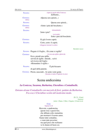 Atto terzo                                                                                   Le nozze di Figaro

             SUSANNA                              (ripete le parole della Contessa)
                                                          Zeffiretto...
             CONTESSA                  «Questa sera spirerà...»
                (detta)
             SUSANNA                                      Questa sera spirerà...
             CONTESSA                  «Sotto i pini del boschetto.»
                (detta)
             SUSANNA                                       (domandando)
                                       Sotto i pini?
                                                                (scrivendo)
                                                          Sotto i pini del boschetto.
             CONTESSA                  Ei già il resto capirà.
             SUSANNA                   Certo, certo: il capirà.
                                       (rileggono insieme lo scritto)

                                                                                                  Recitativo secco
             SUSANNA Piegato è il foglio... Or come si sigilla?
             CONTESSA                              (si cava una spilla e gliela dà)
                          Ecco, prendi una spilla:
                          servirà di sigillo. Attendi... scrivi
                          sul riverso del foglio:
                          «Rimandate il sigillo.»
             SUSANNA                                   È più bizzarro
                          di quel della patente.
             CONTESSA Presto, nascondi... Io sento venir gente.
                                                (Susanna si mette il biglietto in seno)



                                   Scena undicesima
          La Contessa, Susanna, Barbarina, Cherubino e Contadinelle.

 Entrano alcune Contadinelle con mazzetti di fiori, guidate da Barbarina.  
            Fra esse è Cherubino vestito del medesimo modo.
                                                                                                  [N. 21 ­ Coro]
                                                                                                         Grazioso
                                                                Archi, 1 Flauto, 2 Oboi, 1 Fagotto, 2 Corni in sol.
                                                  CORO
                                               Soprani I e II
                                      Ricevete, o padroncina,
                                       queste rose e questi fior,
                                       che abbiam colto stamattina
                                       per mostrarvi il nostro amor.
                                      Siamo tutte contadine,
                                       e siam tutte poverine:
                                       ma quel poco che rechiamo
                                       ve lo diamo di buon cor.

60 / 83                                   www.librettidopera.it
 