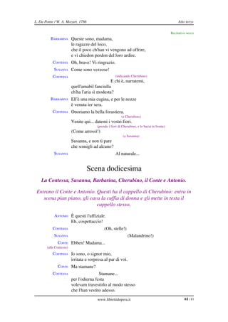 L. Da Ponte / W. A. Mozart, 1786                                                                   Atto terzo

                                                                                              Recitativo secco
         BARBARINA Queste sono, madama,
                         le ragazze del loco,
                         che il poco ch'han vi vengono ad offrire,
                         e vi chiedon perdon del loro ardire.
           CONTESSA Oh, brave! Vi ringrazio.
            SUSANNA Come sono vezzose!
           CONTESSA                                  (indicando Cherubino)
                                                E chi è, narratemi,
                         quell'amabil fanciulla
                         ch'ha l'aria sì modesta?
         BARBARINA Ell'è una mia cugina, e per le nozze
                         è venuta ier sera.
           CONTESSA Onoriamo la bella forastiera.
                                                          (a Cherubino)
                         Venite qui... datemi i vostri fiori.
                                        (prende i fiori di Cherubino, e lo bacia in fronte)
                         (Come arrossì!)
                                                           (a Susanna)
                         Susanna, e non ti pare
                         che somigli ad alcuno?
            SUSANNA                                  Al naturale...


                                   Scena dodicesima
    La Contessa, Susanna, Barbarina, Cherubino, il Conte e Antonio.

 Entrano il Conte e Antonio. Questi ha il cappello di Cherubino: entra in  
    scena pian piano, gli cava la cuffia di donna e gli mette in testa il  
                             cappello stesso.

            ANTONIO È questi l'uffiziale.
                         Eh, cospettaccio!
           CONTESSA                           (Oh, stelle!)
            SUSANNA                                           (Malandrino!)
              CONTE Ebben! Madama...
       (alla Contessa)
           CONTESSA Io sono, o signor mio,
                         irritata e sorpresa al par di voi.
              CONTE Ma stamane?
           CONTESSA                      Stamane...
                         per l'odierna festa
                         volevam travestirlo al modo stesso
                         che l'han vestito adesso.
                                        www.librettidopera.it                                          61 / 83
 