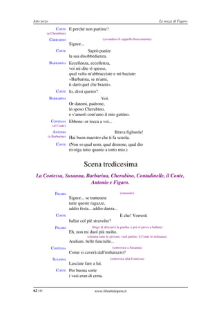 Atto terzo                                                                                    Le nozze di Figaro

                CONTE E perché non partiste?
          (a Cherubino)
             CHERUBINO                             (cavandosi il cappello bruscamente)
                           Signor...
                CONTE                 Saprò punire
                           la sua disobbedienza.
             BARBARINA Eccellenza, eccellenza,
                           voi mi dite sì spesso,
                           qual volta m'abbracciate e mi baciate:
                           «Barbarina, se m'ami,
                           ti darò quel che brami».
                CONTE Io, dissi questo?
             BARBARINA                      Voi.
                           Or datemi, padrone,
                           in sposo Cherubino,
                           e v'amerò com'amo il mio gattino.
              CONTESSA Ebbene: or tocca a voi...
              (al Conte)
              ANTONIO                               Brava figliuola!
          (a Barbarina)    Hai buon maestro che ti fa scuola.
                CONTE (Non so qual uom, qual demone, qual dio
                           rivolga tutto quanto a torto mio.)


                                    Scena tredicesima
  La Contessa, Susanna, Barbarina, Cherubino, Contadinelle, il Conte,  
                          Antonio e Figaro.

                FIGARO                                          (entrando)
                           Signor... se trattenete
                           tutte queste ragazze,
                           addio festa... addio danza...
                CONTE                                          E che! Vorresti
                           ballar col piè stravolto?
                FIGARO                    (finge di drizzarsi la gamba, e poi si prova a ballare)
                           Eh, non mi duol più molto.
                                       (chiama tutte le giovani, vuol partire; il Conte lo richiama)
                           Andiam, belle fanciulle...
              CONTESSA                                    (sottovoce a Susanna)
                           Come si caverà dall'imbarazzo?
              SUSANNA                                   (sottovoce alla Contessa)
                           Lasciate fare a lui.
                CONTE Per buona sorte
                           i vasi eran di creta.


62 / 83                                     www.librettidopera.it
 