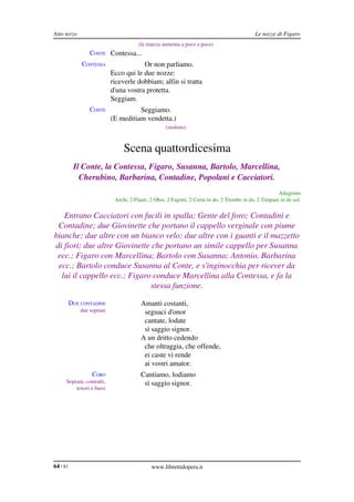 Atto terzo                                                                                     Le nozze di Figaro
                                         (la marcia aumenta a poco a poco)
                  CONTE Contessa...
              CONTESSA                   Or non parliamo.
                             Ecco qui le due nozze:
                             riceverle dobbiam; alfin si tratta
                             d'una vostra protetta.
                             Seggiam.
                  CONTE                Seggiamo.
                             (E meditiam vendetta.)
                                                     (siedono)



                                  Scena quattordicesima
           Il Conte, la Contessa, Figaro, Susanna, Bartolo, Marcellina,  
             Cherubino, Barbarina, Contadine, Popolani e Cacciatori.
                                                                                                          Allegretto
                              Archi, 2 Flauti, 2 Oboi, 2 Fagotti, 2 Corni in do, 2 Trombe in do, 2 Timpani in do sol.


   Entrano Cacciatori con fucili in spalla; Gente del foro; Contadini e  
 Contadine; due Giovinette che portano il cappello verginale con piume  
bianche; due altre con un bianco velo; due altre con i guanti e il mazzetto  
di fiori; due altre Giovinette che portano un simile cappello per Susanna  
 ecc.; Figaro con Marcellina; Bartolo con Susanna; Antonio, Barbarina  
 ecc.; Bartolo conduce Susanna al Conte, e s'inginocchia per ricever da  
  lui il cappello ecc.; Figaro conduce Marcellina alla Contessa, e fa la  
                               stessa funzione.

          DUE CONTADINE                   Amanti costanti,
              due soprani                  seguaci d'onor
                                           cantate, lodate
                                           sì saggio signor.
                                          A un dritto cedendo
                                           che oltraggia, che offende,
                                           ei caste vi rende
                                           ai vostri amator.
                   CORO                   Cantiamo, lodiamo
      Soprani, contralti,                  sì saggio signor.
          tenori e bassi




64 / 83                                        www.librettidopera.it
 
