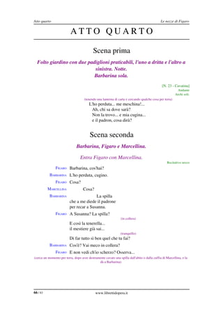 Atto quarto                                                                                   Le nozze di Figaro


                           ATTO QUARTO

                                           Scena prima
  Folto giardino con due padiglioni praticabili, l'uno a dritta e l'altro a  
                            sinistra. Notte.
                            Barbarina sola.
                                                                                               [N. 23 ­ Cavatina]
                                                                                                          Andante
                                                                                                         Archi soli.
           BARBARINA                 (tenendo una lanterna di carta e cercando qualche cosa per terra)
                                        L'ho perduta... me meschina!...
                                         Ah, chi sa dove sarà?
                                         Non la trovo... e mia cugina...
                                         e il padron, cosa dirà?


                                         Scena seconda
                               Barbarina, Figaro e Marcellina.

                                  Entra Figaro con Marcellina.
                                                                                                   Recitativo secco
               FIGARO Barbarina, cos'hai?
           BARBARINA L'ho perduta, cugino.
               FIGARO Cosa?
          MARCELLINA                Cosa?
           BARBARINA                     La spilla
                          che a me diede il padrone
                          per recar a Susanna.
               FIGARO A Susanna? La spilla?
                                                                (in collera)
                          E così la tenerella...
                          il mestiere già sai...
                                                                (tranquillo)
                          Di far tutto sì ben quel che tu fai?
           BARBARINA Cos'è? Vai meco in collera?
               FIGARO E non vedi ch'io scherzo? Osserva...
(cerca un momento per terra, dopo aver destramente cavato una spilla dall'abito o dalla cuffia di Marcellina, e la 
                                              dà a Barbarina)




66 / 83                                      www.librettidopera.it
 