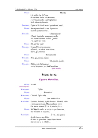 L. Da Ponte / W. A. Mozart, 1786                                              Atto quarto

              FIGARO                                                 Questa
                          è la spilla che il Conte
                          da recare ti diede alla Susanna,
                          e servia di sigillo a un bigliettino.
                          Vedi s'io sono istruito.
         BARBARINA E perché il chiedi a me, quando sai tutto?
              FIGARO Avea gusto d'udir come il padrone
                          ti diè la commissione.
         BARBARINA                                  Che miracoli!
                          «Tieni, fanciulla, reca questa spilla
                          alla bella Susanna, e dille: Questo
                          è il sigillo de' pini.»
              FIGARO Ah, ah! de' pini!
         BARBARINA È ver ch'ei mi soggiunse:
                          «Guarda che alcun non veda»;
                          ma tu, già, tacerai.
              FIGARO                            Sicuramente.
         BARBARINA A te, già, niente preme.
              FIGARO                                Oh, niente, niente.
         BARBARINA Addio, mio bel cugino:
                          vo da Susanna e poi da Cherubino.
                                                       (parte saltando)



                                         Scena terza
                                     Figaro e Marcellina.

              FIGARO Madre.
     (quasi istupidito)
        MARCELLINA                  Figlio.
              FIGARO                          Son morto.
        MARCELLINA Càlmati, figlio mio.
              FIGARO                              Son morto, dico.
        MARCELLINA Flemma, flemma, e poi flemma: il fatto è serio,
                          e pensarci convien. Ma guarda un poco
                          che ancor non sai di chi si prenda gioco.
              FIGARO Ah! Quella spilla, o madre, è quella stessa
                          che poc'anzi ei raccolse.
        MARCELLINA                                    È ver... ma questo
                          al più ti porge un dritto
                          di stare in guardia e vivere in sospetto:
                          ma non sai se in effetto...


                                         www.librettidopera.it                     67 / 83
 