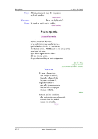 Atto quarto                                                                             Le nozze di Figaro

              FIGARO All'erta, dunque: il loco del congresso
                       so dov'è stabilito.
                                                     (va per partire)
          MARCELLINA                          Dove vai, figlio mio?
              FIGARO A vendicar tutti i mariti. Addio.
                                                     (parte infuriato)



                                    Scena quarta
                                     Marcellina sola.

          MARCELLINA Presto, avvertiam Susanna...
                       io la credo innocente: quella faccia...
                       quell'aria di modestia... è caso ancora
                       ch'ella non fosse... Ah! Quando il cor non ci arma
                       personale interesse,
                       ogni donna è portata alla difesa
                       del suo povero sesso,
                       da questi uomini ingrati a torto oppresso.

                                                                                              [N. 24 ­ Aria]
                                                                                        Tempo di Minuetto
                                                                         Archi (Violoncelli e Bassi separati).
                                             MARCELLINA

                                  Il capro e la capretta
                                    son sempre in amistà;
                                    l'agnello all'agnelletta
                                    la guerra mai non fa;
                                  le più feroci belve
                                    per selve e per campagne
                                    lascian le lor compagne
                                    in pace e libertà.
                                                                                                      Allegro
          MARCELLINA              Sol noi, povere femmine,
                                   che tanto amiam questi uomini,
                                   trattate siam dai perfidi
                                   ognor con crudeltà.
                                                          (parte)




68 / 83                               www.librettidopera.it
 
