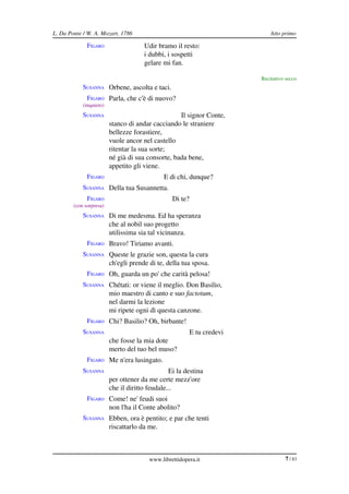 L. Da Ponte / W. A. Mozart, 1786                                             Atto primo

              FIGARO                  Udir bramo il resto:
                                      i dubbi, i sospetti
                                      gelare mi fan.

                                                                         Recitativo secco
            SUSANNA Orbene, ascolta e taci.
              FIGARO Parla, che c'è di nuovo?
            (inquieto)
            SUSANNA                                Il signor Conte,
                         stanco di andar cacciando le straniere
                         bellezze forastiere,
                         vuole ancor nel castello
                         ritentar la sua sorte;
                         né già di sua consorte, bada bene,
                         appetito gli viene.
              FIGARO                          E di chi, dunque?
            SUSANNA Della tua Susannetta.
              FIGARO                             Di te?
        (con sorpresa)
            SUSANNA Di me medesma. Ed ha speranza
                         che al nobil suo progetto
                         utilissima sia tal vicinanza.
              FIGARO Bravo! Tiriamo avanti.
            SUSANNA Queste le grazie son, questa la cura
                         ch'egli prende di te, della tua sposa.
              FIGARO Oh, guarda un po' che carità pelosa!
            SUSANNA Chétati: or viene il meglio. Don Basilio,
                         mio maestro di canto e suo factotum,
                         nel darmi la lezione
                         mi ripete ogni dì questa canzone.
              FIGARO Chi? Basilio? Oh, birbante!
            SUSANNA                                       E tu credevi
                         che fosse la mia dote
                         merto del tuo bel muso?
              FIGARO Me n'era lusingato.
            SUSANNA                             Ei la destina
                         per ottener da me certe mezz'ore
                         che il diritto feudale...
              FIGARO Come! ne' feudi suoi
                         non l'ha il Conte abolito?
            SUSANNA Ebben, ora è pentito; e par che tenti
                         riscattarlo da me.



                                        www.librettidopera.it                      7 / 83
 