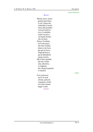 L. Da Ponte / W. A. Mozart, 1786                                   Atto quarto

                                                              Tempo di Minuetto
                                            BASILIO

                                   Mentre ancor, tacito,
                                    guardo quel dono,
                                    il ciel s'annuvola,
                                    rimbomba il tuono,
                                    mista alla grandine
                                    scroscia la piova:
                                    ecco, le membra
                                    coprir mi giova
                                    col manto d'asino
                                    che mi donò.
                                   Finisce il turbine,
                                    né fo due passi,
                                    che fiera orribile
                                    dianzi a me fassi:
                                    già già mi tocca,
                                    l'ingorda bocca;
                                    già di difendermi
                                    speme non ho.
                                   Ma il fiuto ignobile
                                    del mio vestito
                                    tolse alla belva
                                    sì l'appetito,
                                    che, disprezzandomi,
                                    si rinselvò.
                                                                        Allegro
             BASILIO               Così conoscere
                                    mi fe' la sorte
                                    ch'onte, pericoli,
                                    vergogna e morte
                                    col cuoio d'asino
                                    fuggir si può.
                                           (partono)




                                      www.librettidopera.it              71 / 83
 